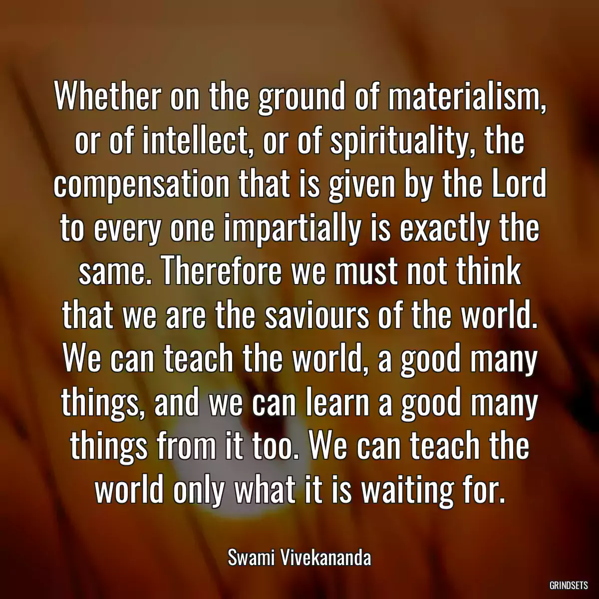 Whether on the ground of materialism, or of intellect, or of spirituality, the compensation that is given by the Lord to every one impartially is exactly the same. Therefore we must not think that we are the saviours of the world. We can teach the world, a good many things, and we can learn a good many things from it too. We can teach the world only what it is waiting for.