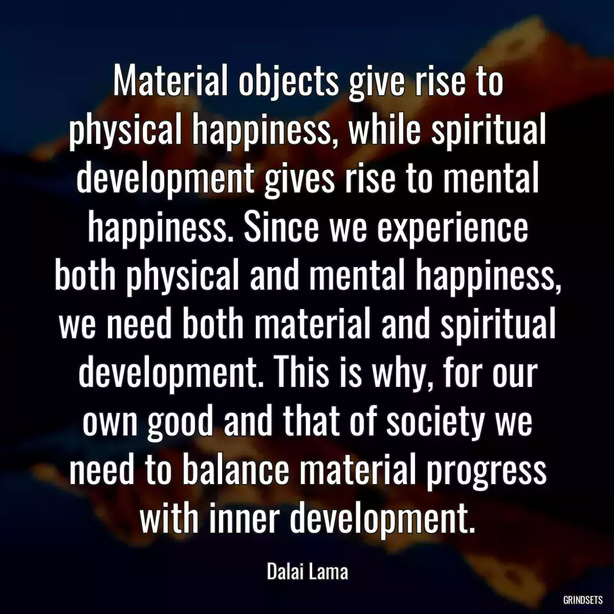 Material objects give rise to physical happiness, while spiritual development gives rise to mental happiness. Since we experience both physical and mental happiness, we need both material and spiritual development. This is why, for our own good and that of society we need to balance material progress with inner development.