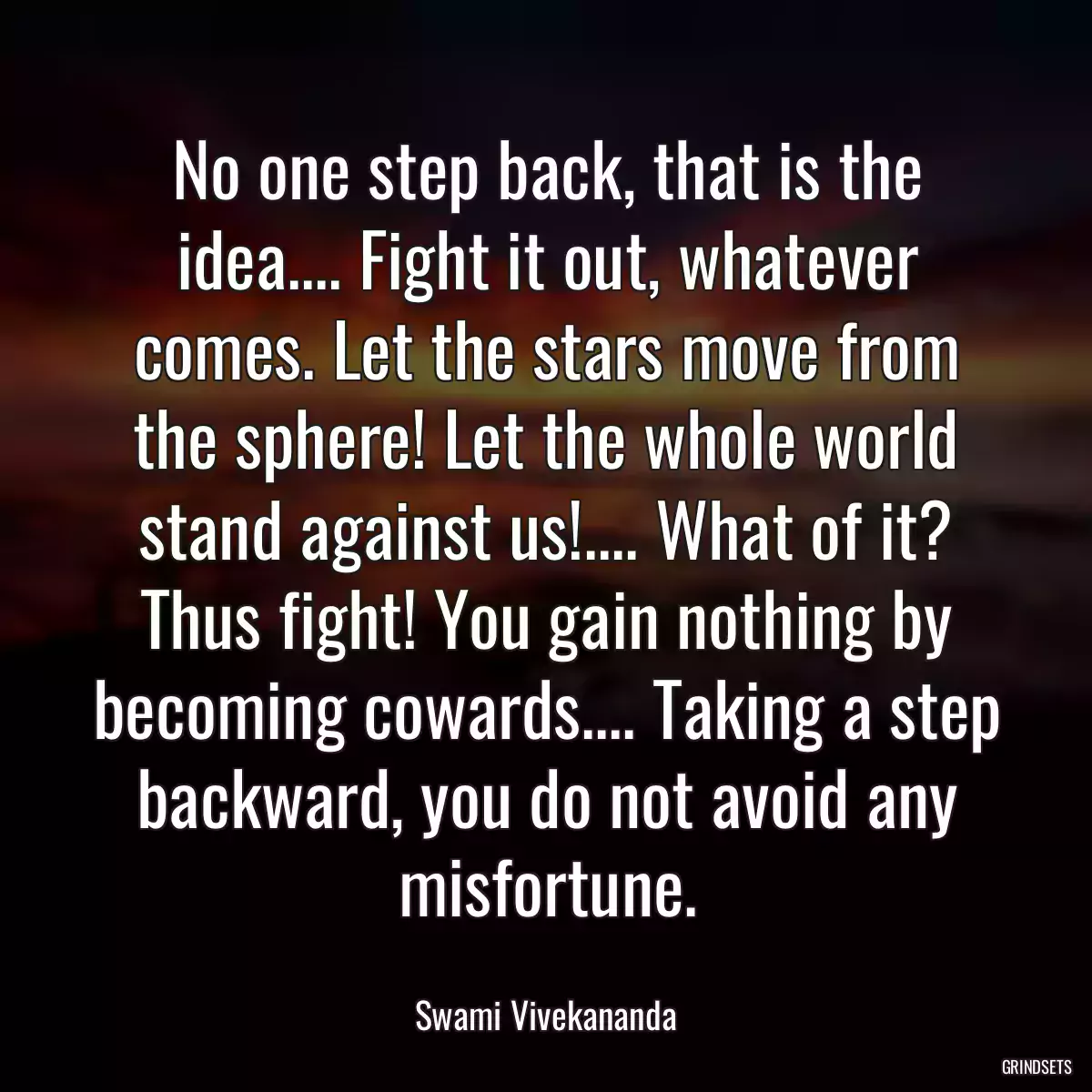 No one step back, that is the idea.... Fight it out, whatever comes. Let the stars move from the sphere! Let the whole world stand against us!.... What of it? Thus fight! You gain nothing by becoming cowards.... Taking a step backward, you do not avoid any misfortune.