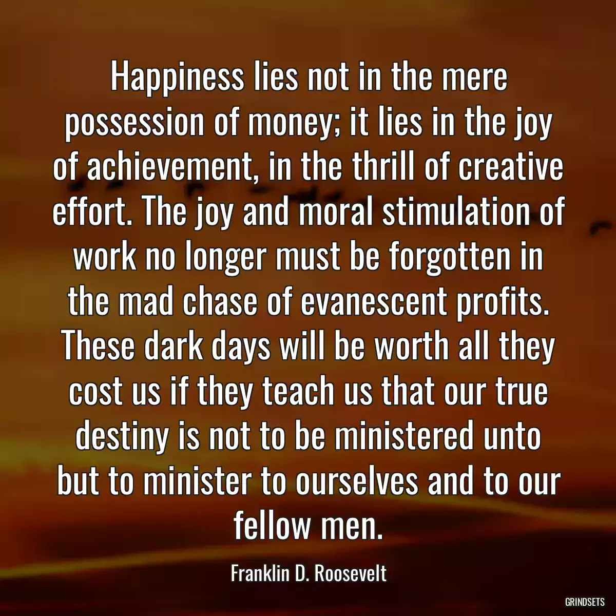 Happiness lies not in the mere possession of money; it lies in the joy of achievement, in the thrill of creative effort. The joy and moral stimulation of work no longer must be forgotten in the mad chase of evanescent profits. These dark days will be worth all they cost us if they teach us that our true destiny is not to be ministered unto but to minister to ourselves and to our fellow men.