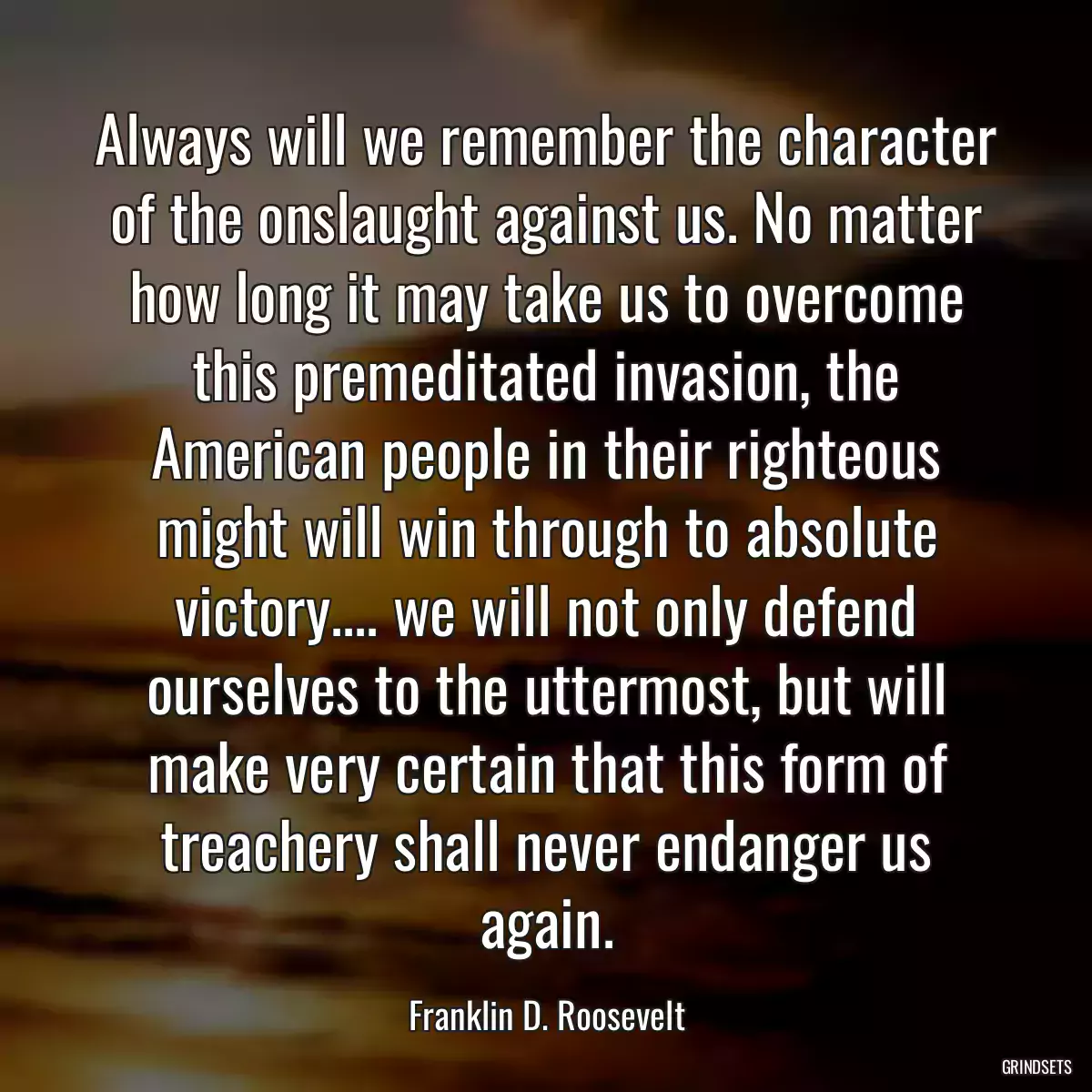 Always will we remember the character of the onslaught against us. No matter how long it may take us to overcome this premeditated invasion, the American people in their righteous might will win through to absolute victory.... we will not only defend ourselves to the uttermost, but will make very certain that this form of treachery shall never endanger us again.