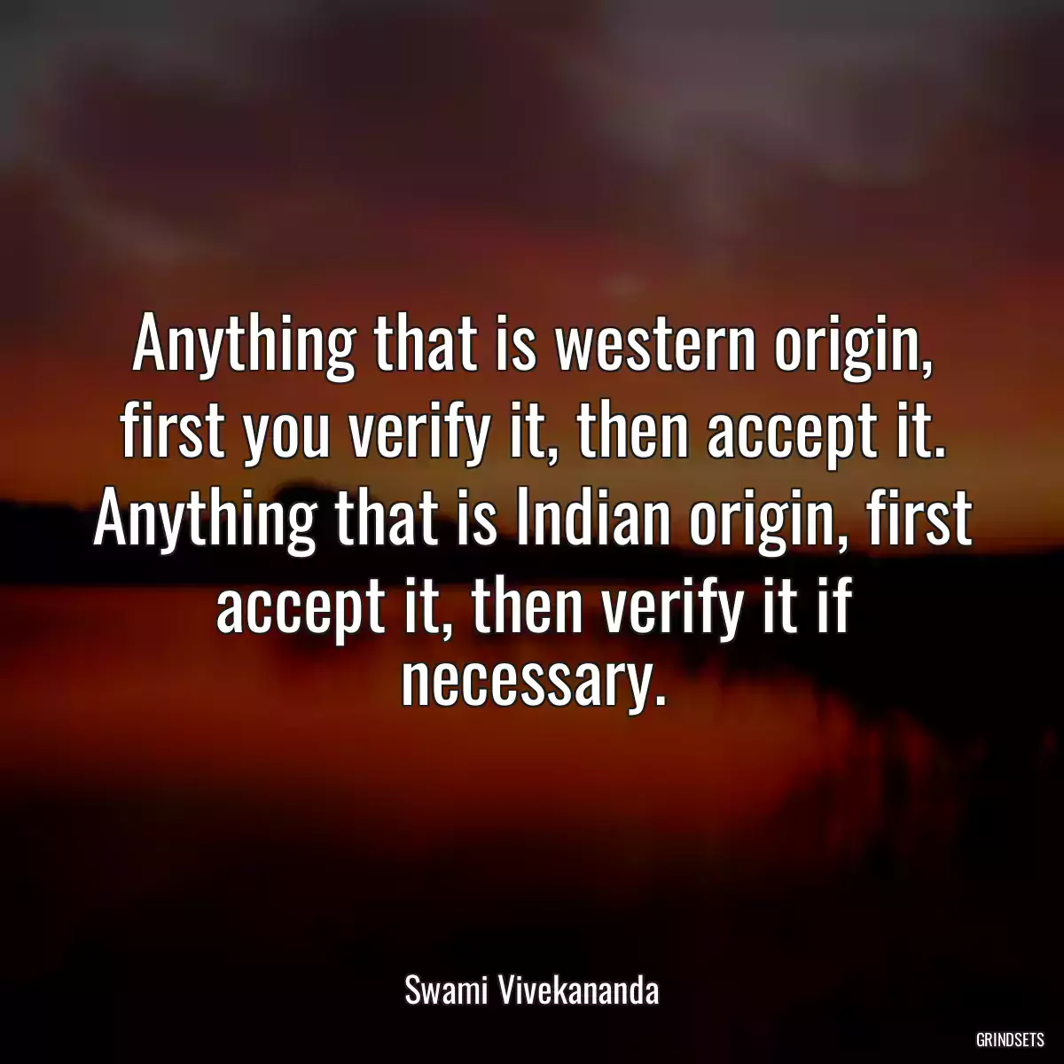 Anything that is western origin, first you verify it, then accept it. Anything that is Indian origin, first accept it, then verify it if necessary.