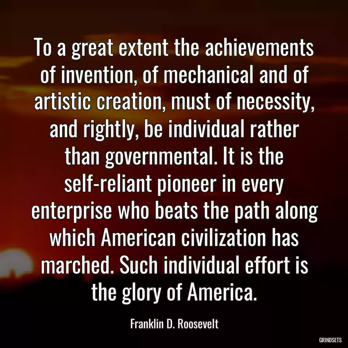To a great extent the achievements of invention, of mechanical and of artistic creation, must of necessity, and rightly, be individual rather than governmental. It is the self-reliant pioneer in every enterprise who beats the path along which American civilization has marched. Such individual effort is the glory of America.