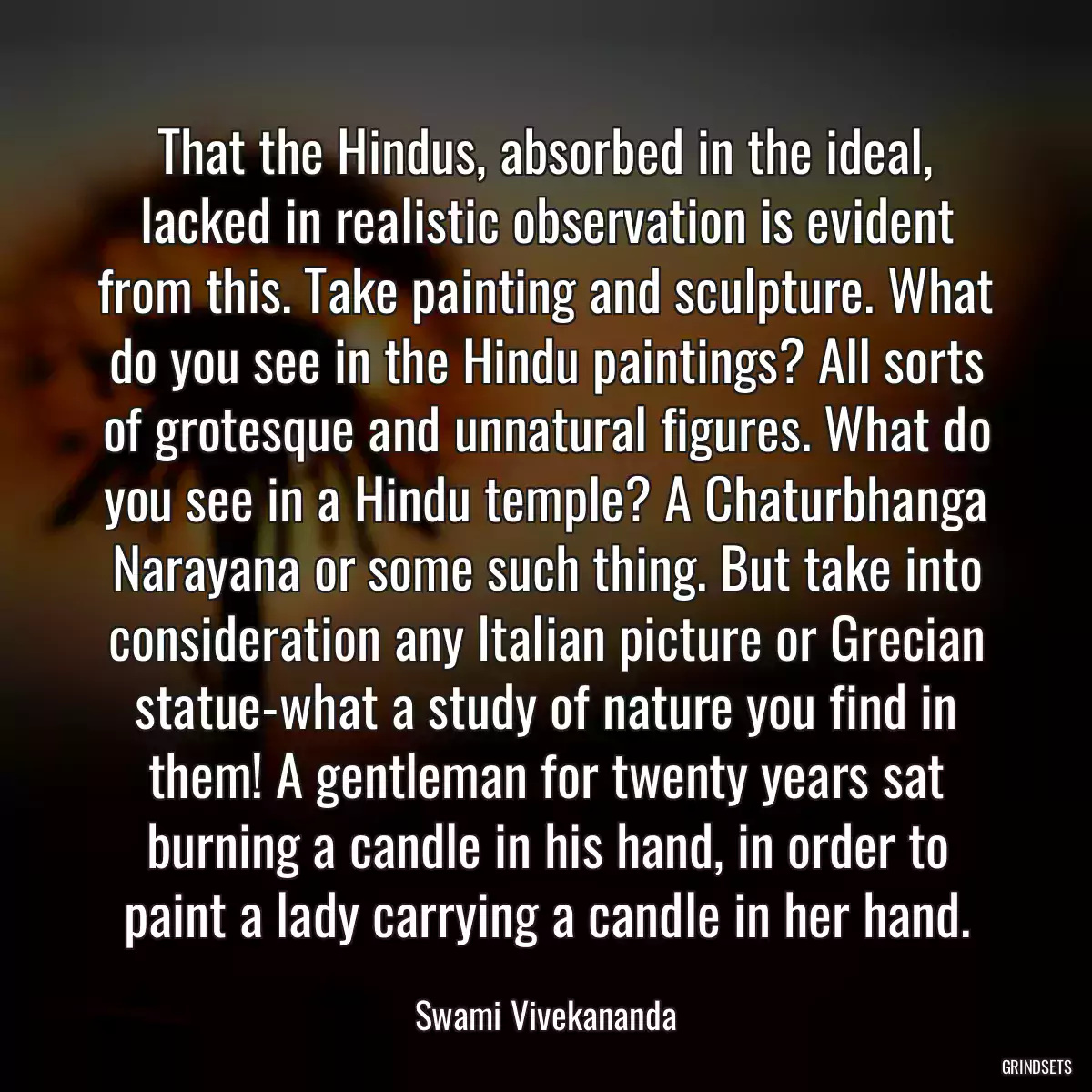 That the Hindus, absorbed in the ideal, lacked in realistic observation is evident from this. Take painting and sculpture. What do you see in the Hindu paintings? All sorts of grotesque and unnatural figures. What do you see in a Hindu temple? A Chaturbhanga Narayana or some such thing. But take into consideration any Italian picture or Grecian statue-what a study of nature you find in them! A gentleman for twenty years sat burning a candle in his hand, in order to paint a lady carrying a candle in her hand.