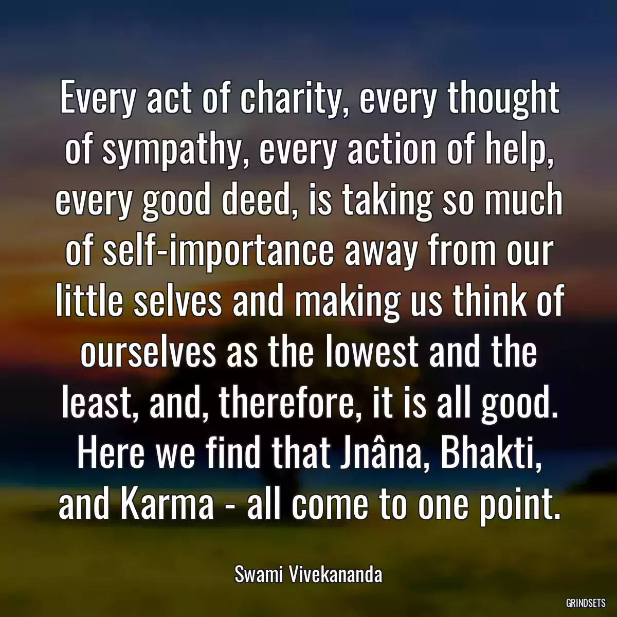 Every act of charity, every thought of sympathy, every action of help, every good deed, is taking so much of self-importance away from our little selves and making us think of ourselves as the lowest and the least, and, therefore, it is all good. Here we find that Jnâna, Bhakti, and Karma - all come to one point.