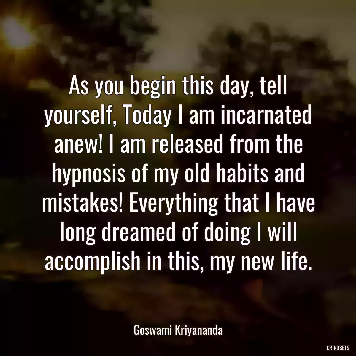 As you begin this day, tell yourself, Today I am incarnated anew! I am released from the hypnosis of my old habits and mistakes! Everything that I have long dreamed of doing I will accomplish in this, my new life.