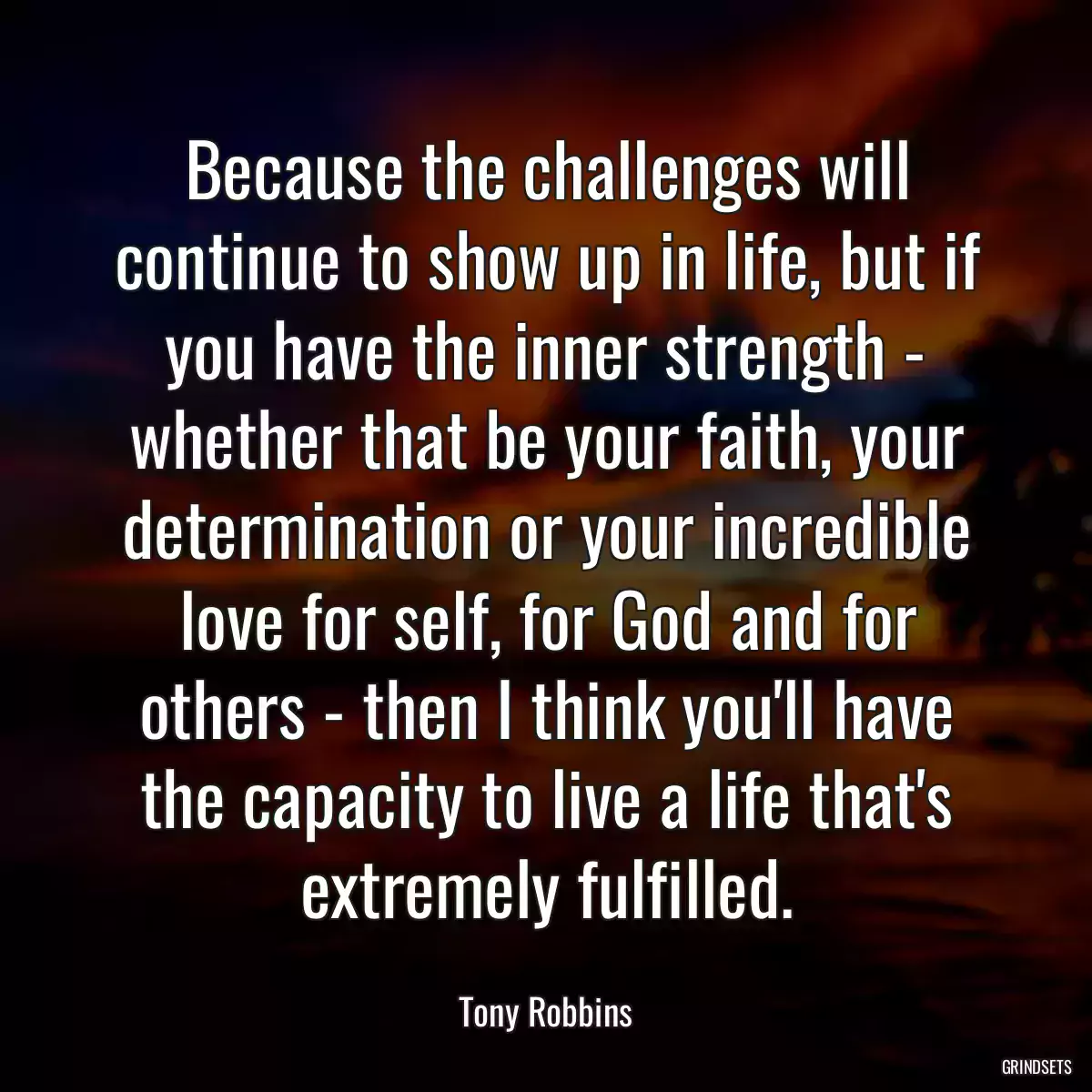 Because the challenges will continue to show up in life, but if you have the inner strength - whether that be your faith, your determination or your incredible love for self, for God and for others - then I think you\'ll have the capacity to live a life that\'s extremely fulfilled.