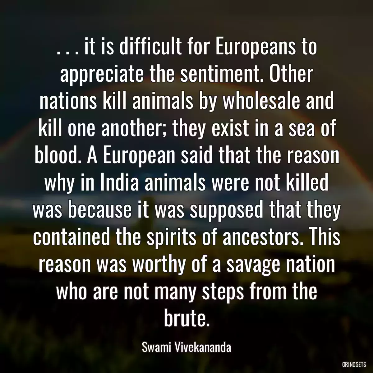 . . . it is difficult for Europeans to appreciate the sentiment. Other nations kill animals by wholesale and kill one another; they exist in a sea of blood. A European said that the reason why in India animals were not killed was because it was supposed that they contained the spirits of ancestors. This reason was worthy of a savage nation who are not many steps from the brute.