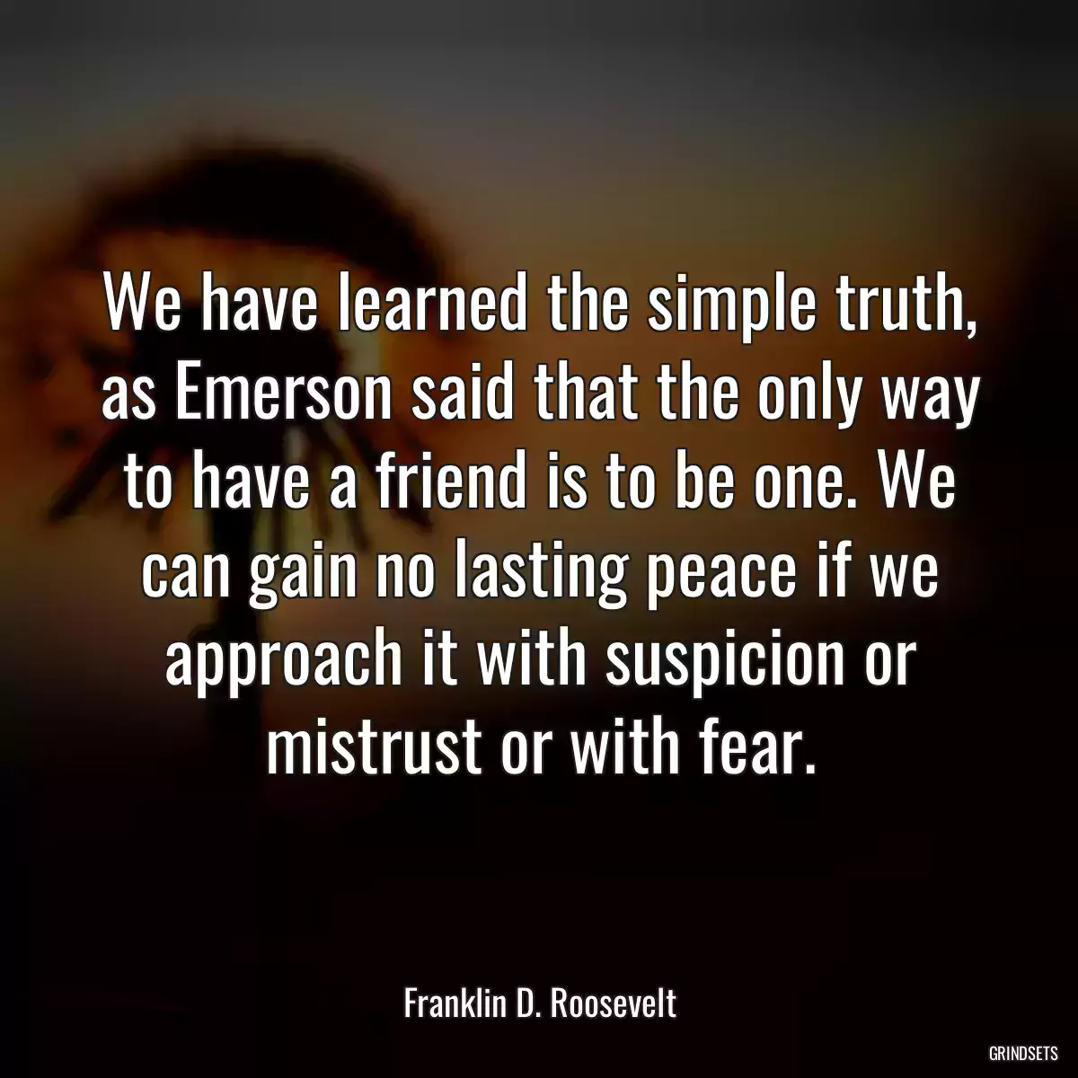 We have learned the simple truth, as Emerson said that the only way to have a friend is to be one. We can gain no lasting peace if we approach it with suspicion or mistrust or with fear.