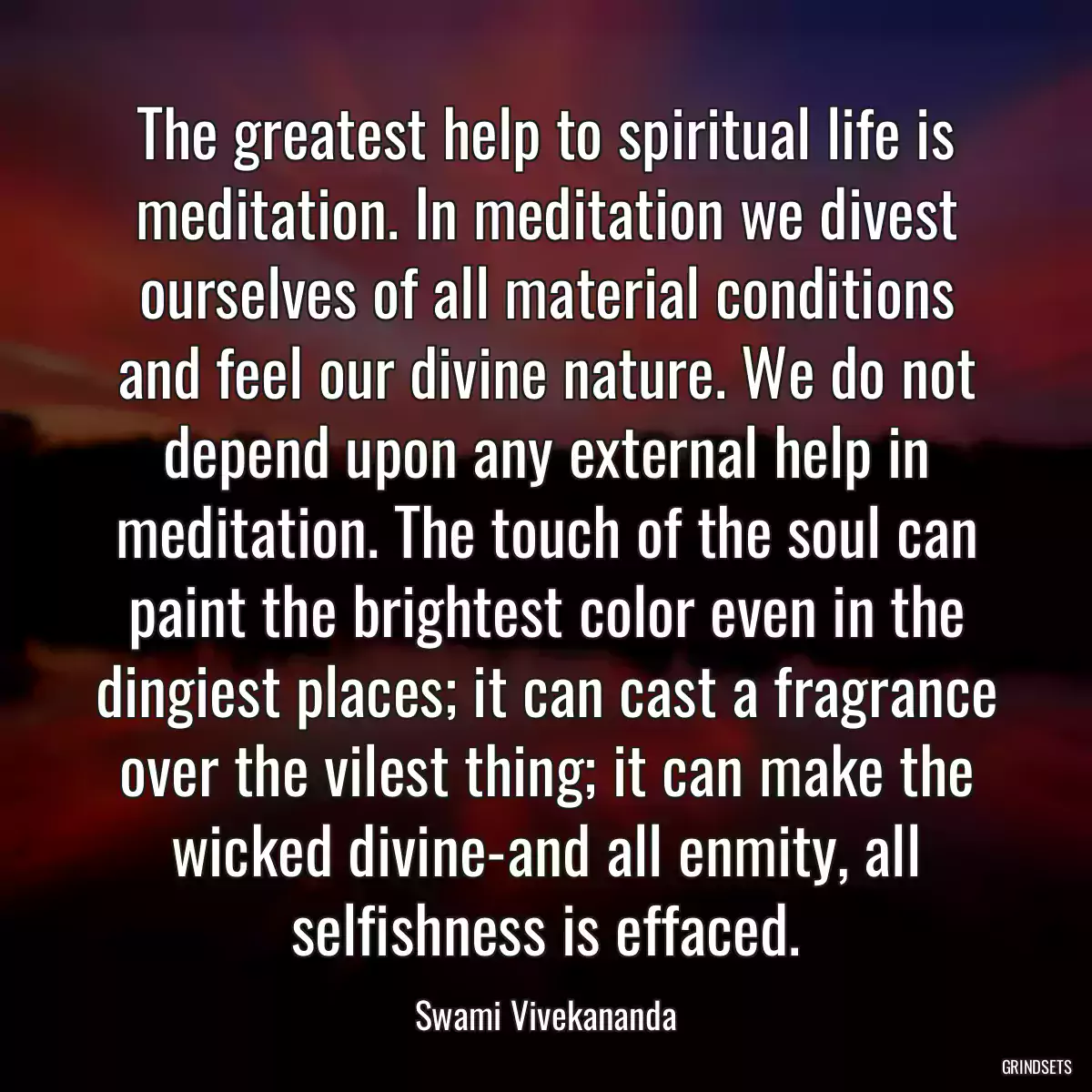 The greatest help to spiritual life is meditation. In meditation we divest ourselves of all material conditions and feel our divine nature. We do not depend upon any external help in meditation. The touch of the soul can paint the brightest color even in the dingiest places; it can cast a fragrance over the vilest thing; it can make the wicked divine-and all enmity, all selfishness is effaced.