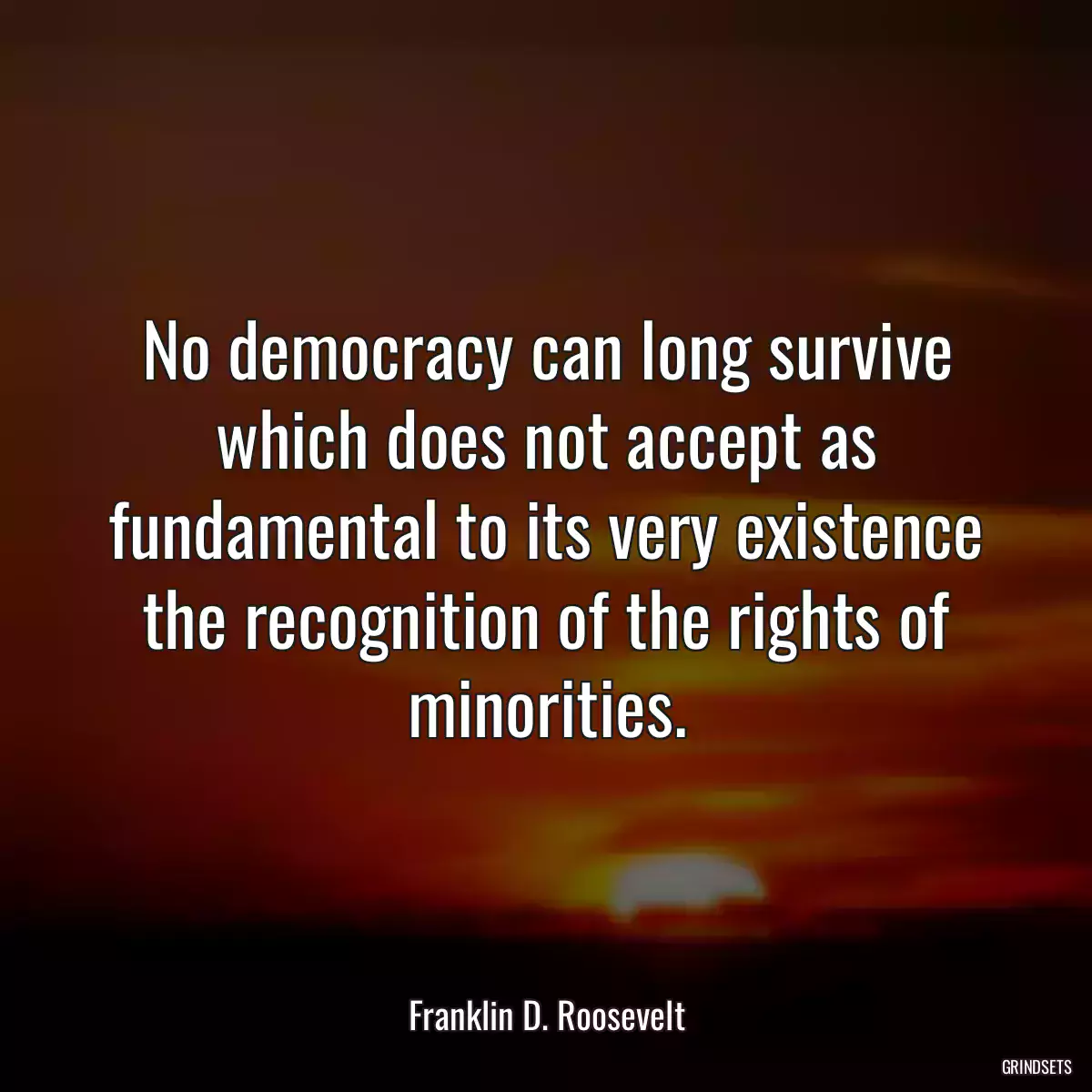 No democracy can long survive which does not accept as fundamental to its very existence the recognition of the rights of minorities.