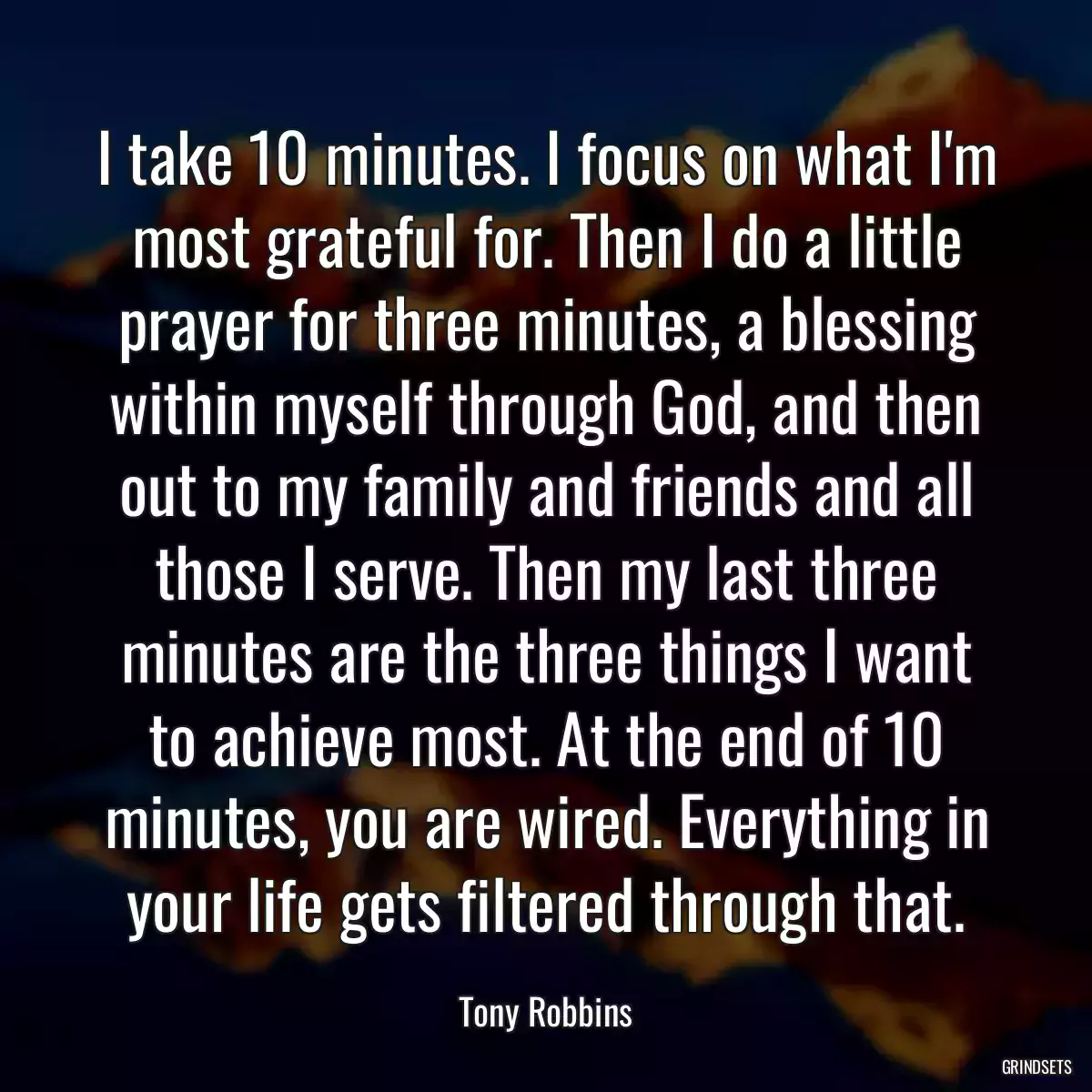 I take 10 minutes. I focus on what I\'m most grateful for. Then I do a little prayer for three minutes, a blessing within myself through God, and then out to my family and friends and all those I serve. Then my last three minutes are the three things I want to achieve most. At the end of 10 minutes, you are wired. Everything in your life gets filtered through that.