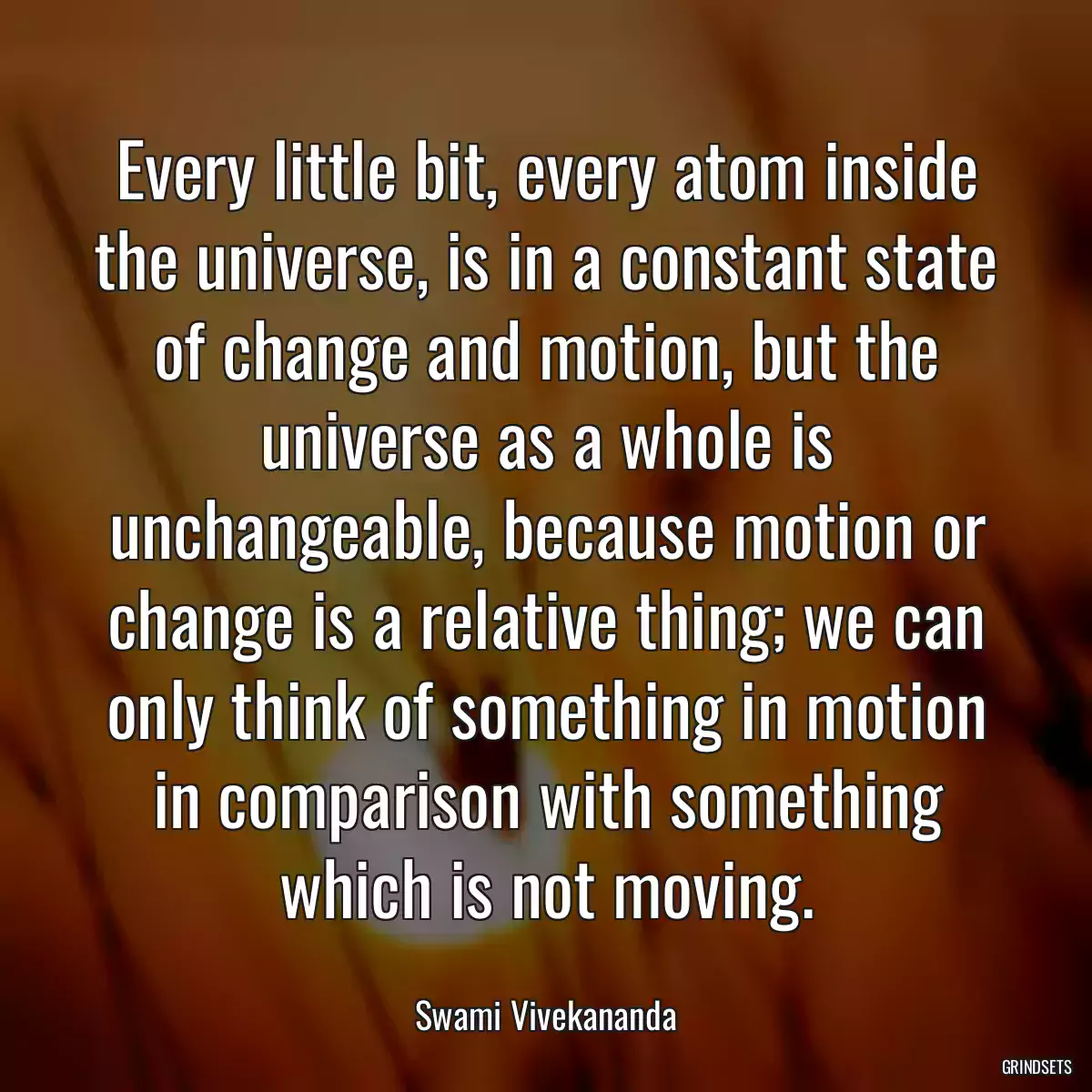 Every little bit, every atom inside the universe, is in a constant state of change and motion, but the universe as a whole is unchangeable, because motion or change is a relative thing; we can only think of something in motion in comparison with something which is not moving.