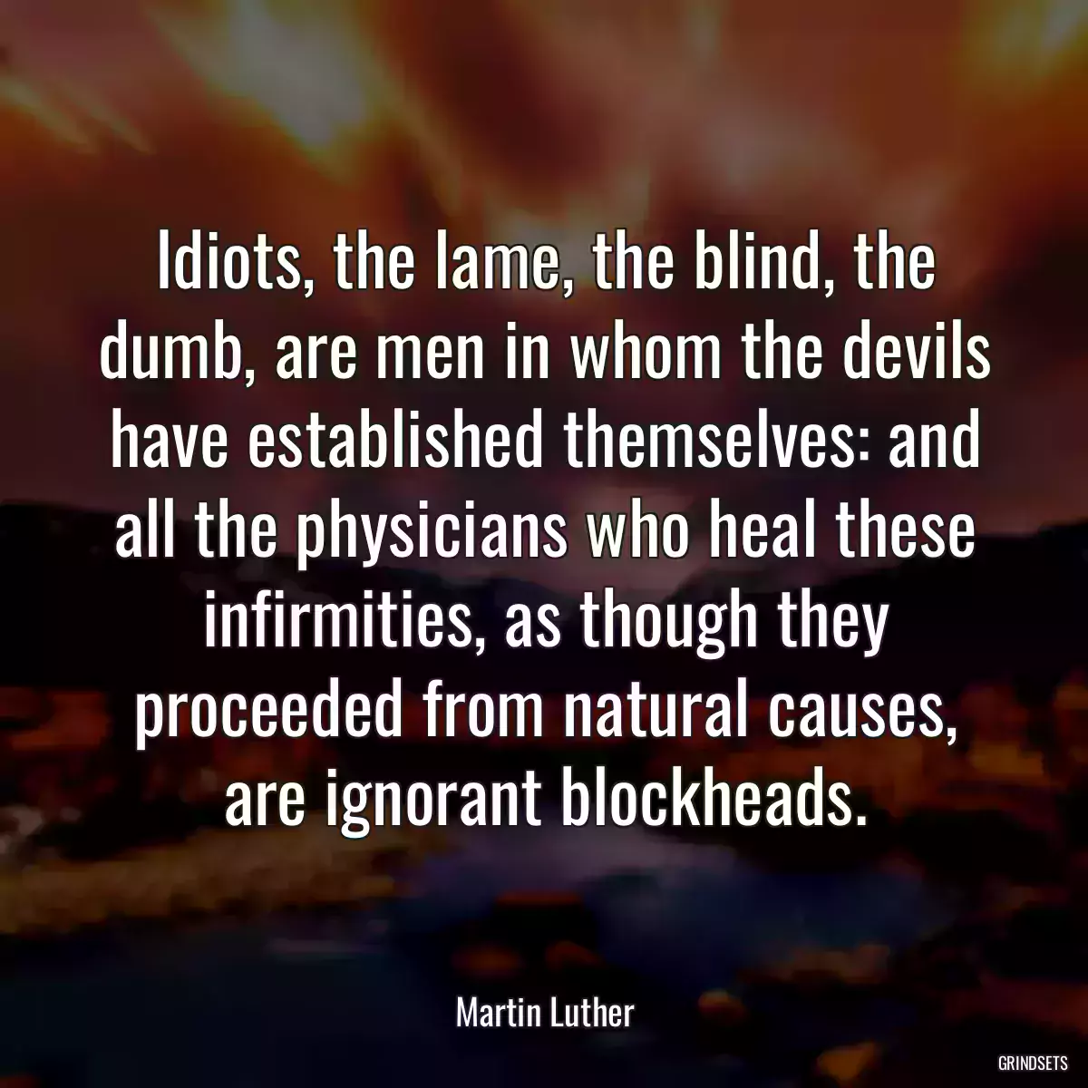 Idiots, the lame, the blind, the dumb, are men in whom the devils have established themselves: and all the physicians who heal these infirmities, as though they proceeded from natural causes, are ignorant blockheads.