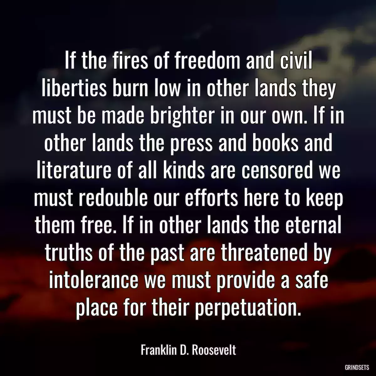 If the fires of freedom and civil liberties burn low in other lands they must be made brighter in our own. If in other lands the press and books and literature of all kinds are censored we must redouble our efforts here to keep them free. If in other lands the eternal truths of the past are threatened by intolerance we must provide a safe place for their perpetuation.