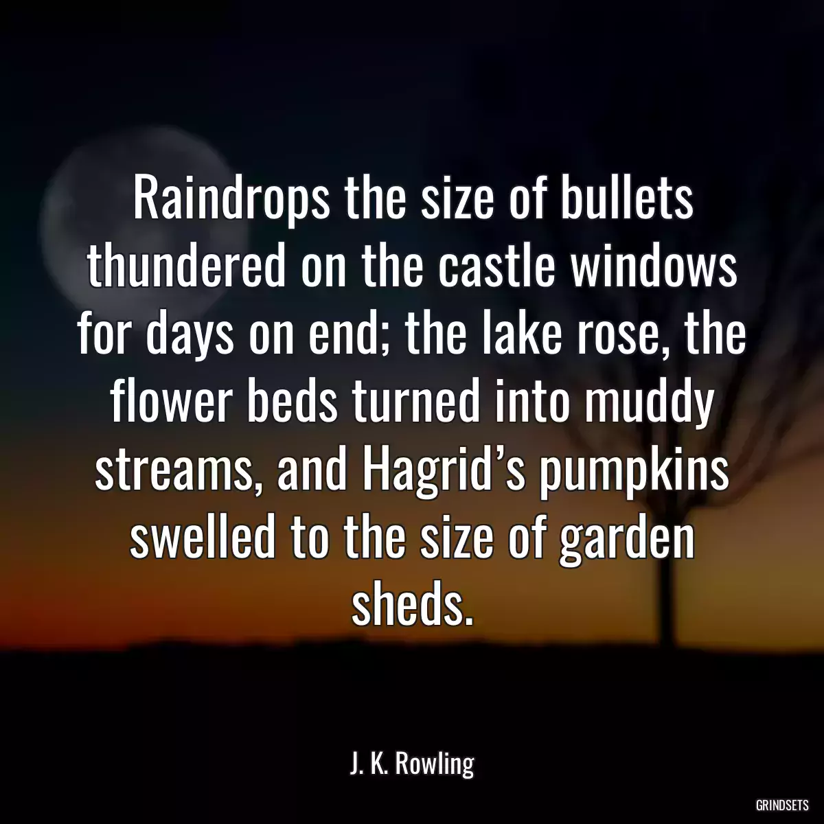 Raindrops the size of bullets thundered on the castle windows for days on end; the lake rose, the flower beds turned into muddy streams, and Hagrid’s pumpkins swelled to the size of garden sheds.