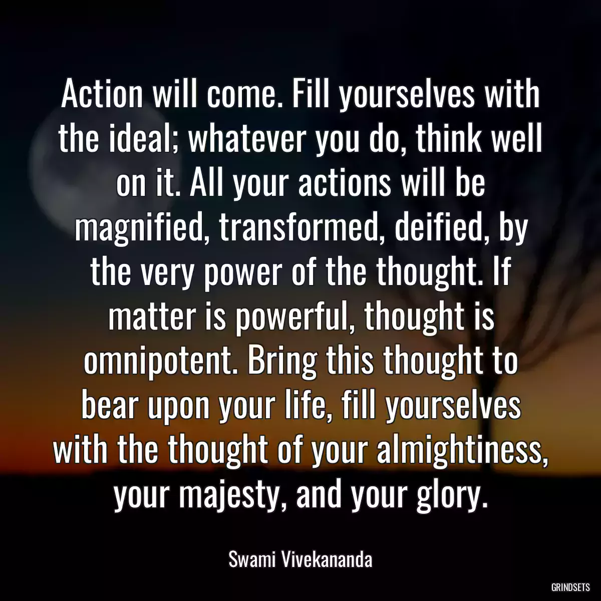 Action will come. Fill yourselves with the ideal; whatever you do, think well on it. All your actions will be magnified, transformed, deified, by the very power of the thought. If matter is powerful, thought is omnipotent. Bring this thought to bear upon your life, fill yourselves with the thought of your almightiness, your majesty, and your glory.