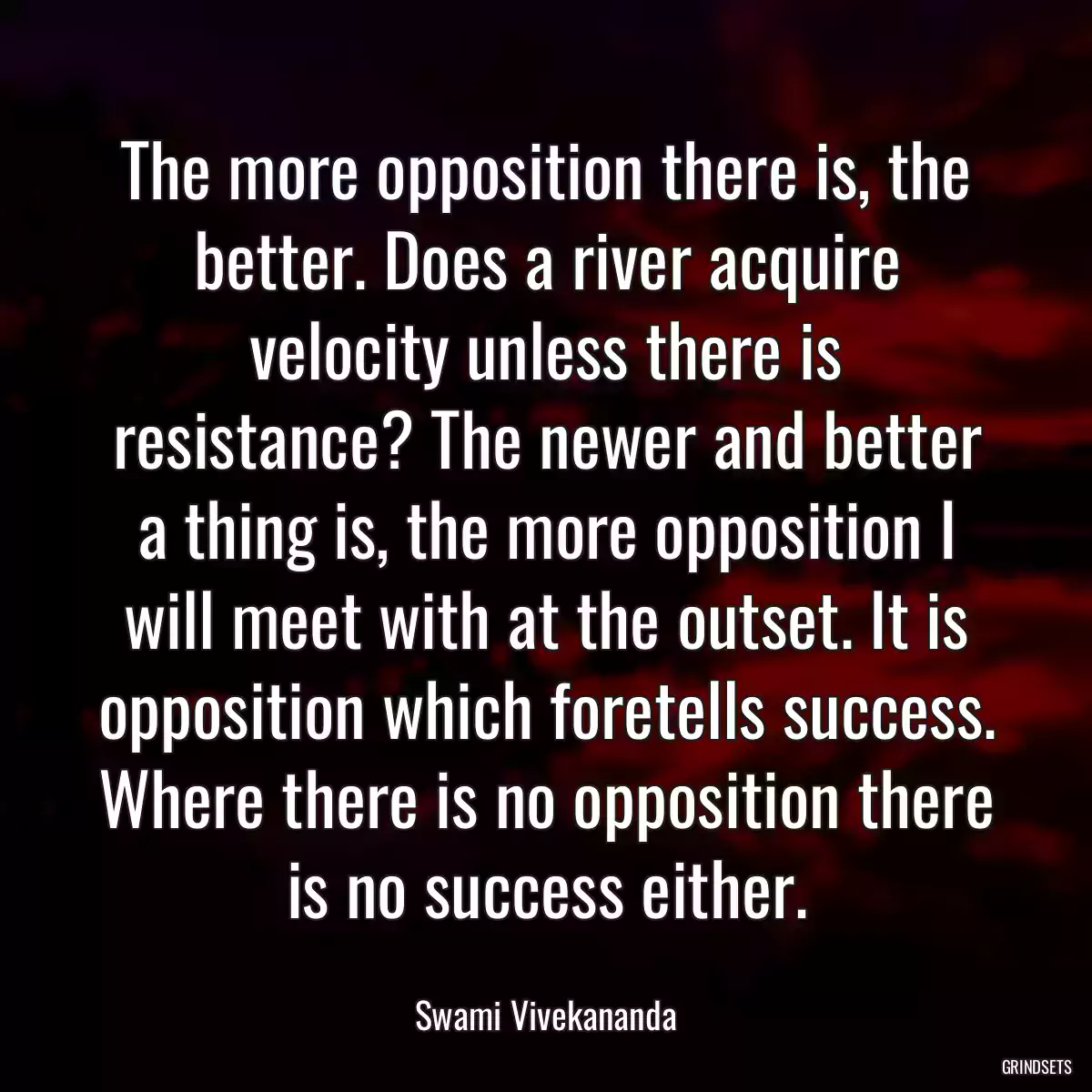 The more opposition there is, the better. Does a river acquire velocity unless there is resistance? The newer and better a thing is, the more opposition I will meet with at the outset. It is opposition which foretells success. Where there is no opposition there is no success either.