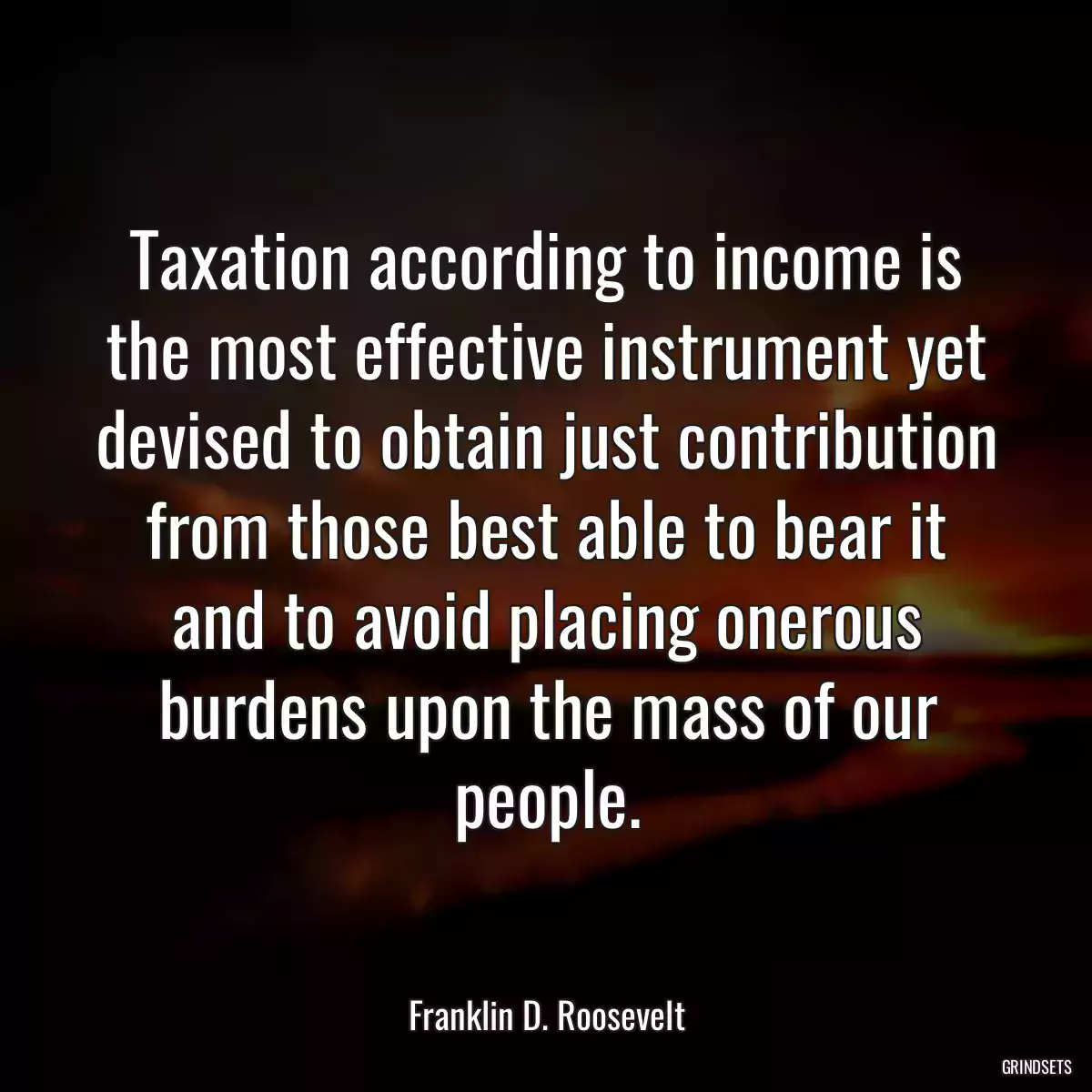 Taxation according to income is the most effective instrument yet devised to obtain just contribution from those best able to bear it and to avoid placing onerous burdens upon the mass of our people.