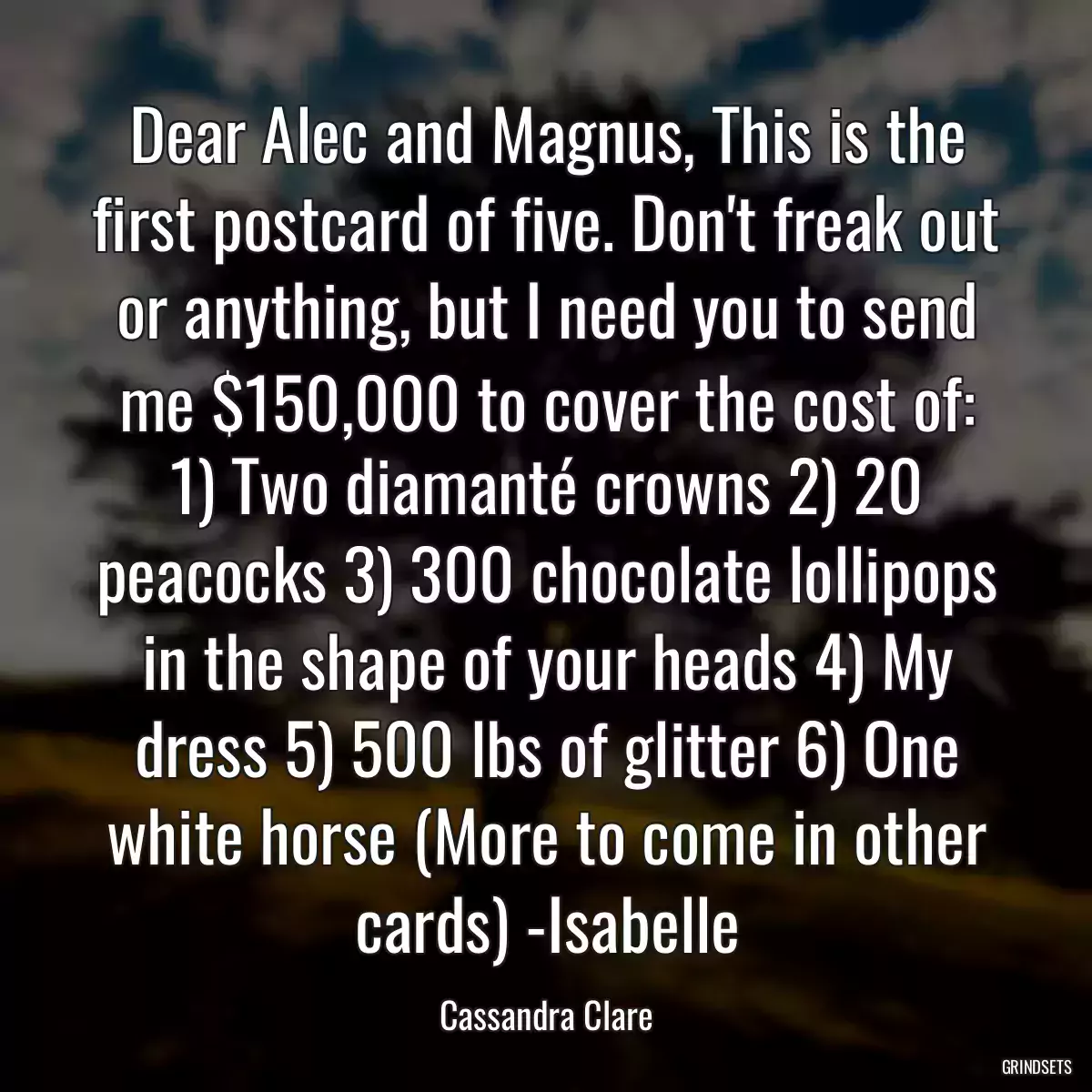 Dear Alec and Magnus, This is the first postcard of five. Don\'t freak out or anything, but I need you to send me $150,000 to cover the cost of: 1) Two diamanté crowns 2) 20 peacocks 3) 300 chocolate lollipops in the shape of your heads 4) My dress 5) 500 lbs of glitter 6) One white horse (More to come in other cards) -Isabelle