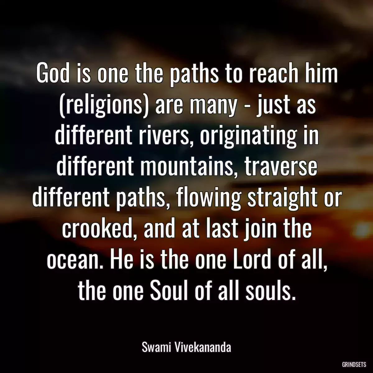 God is one the paths to reach him (religions) are many - just as different rivers, originating in different mountains, traverse different paths, flowing straight or crooked, and at last join the ocean. He is the one Lord of all, the one Soul of all souls.