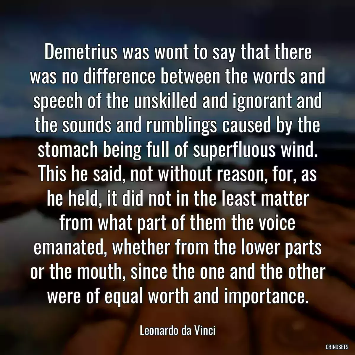 Demetrius was wont to say that there was no difference between the words and speech of the unskilled and ignorant and the sounds and rumblings caused by the stomach being full of superfluous wind. This he said, not without reason, for, as he held, it did not in the least matter from what part of them the voice emanated, whether from the lower parts or the mouth, since the one and the other were of equal worth and importance.