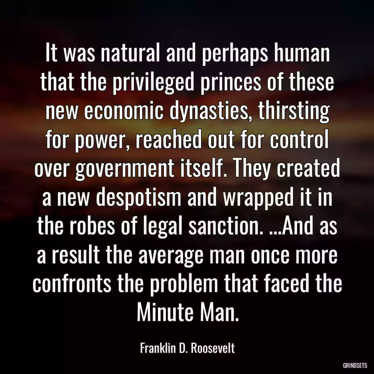 It was natural and perhaps human that the privileged princes of these new economic dynasties, thirsting for power, reached out for control over government itself. They created a new despotism and wrapped it in the robes of legal sanction. ...And as a result the average man once more confronts the problem that faced the Minute Man.