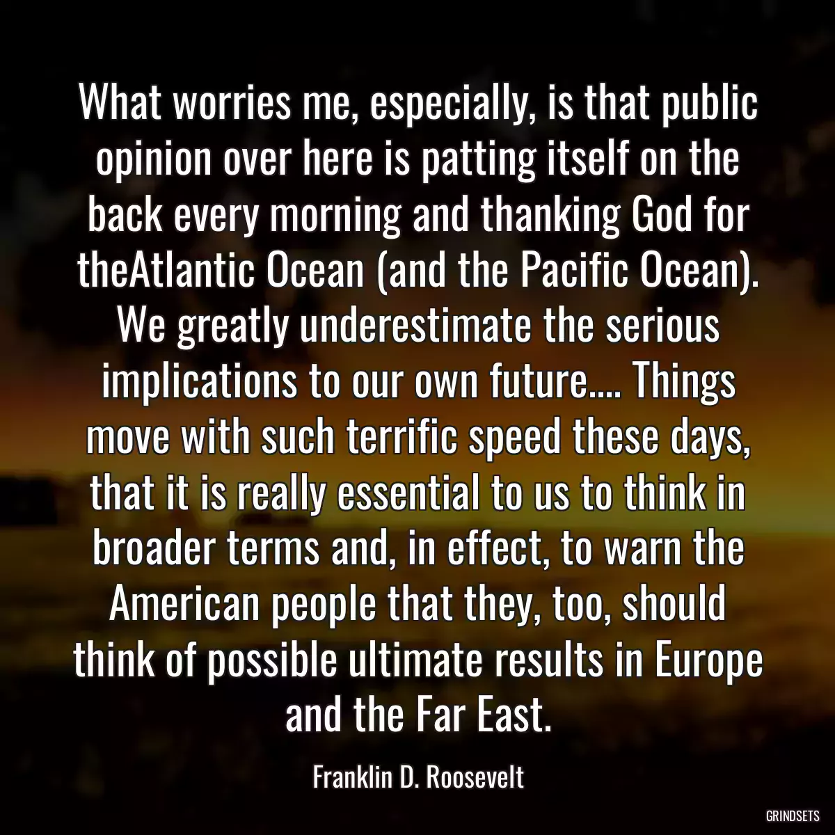 What worries me, especially, is that public opinion over here is patting itself on the back every morning and thanking God for theAtlantic Ocean (and the Pacific Ocean). We greatly underestimate the serious implications to our own future.... Things move with such terrific speed these days, that it is really essential to us to think in broader terms and, in effect, to warn the American people that they, too, should think of possible ultimate results in Europe and the Far East.