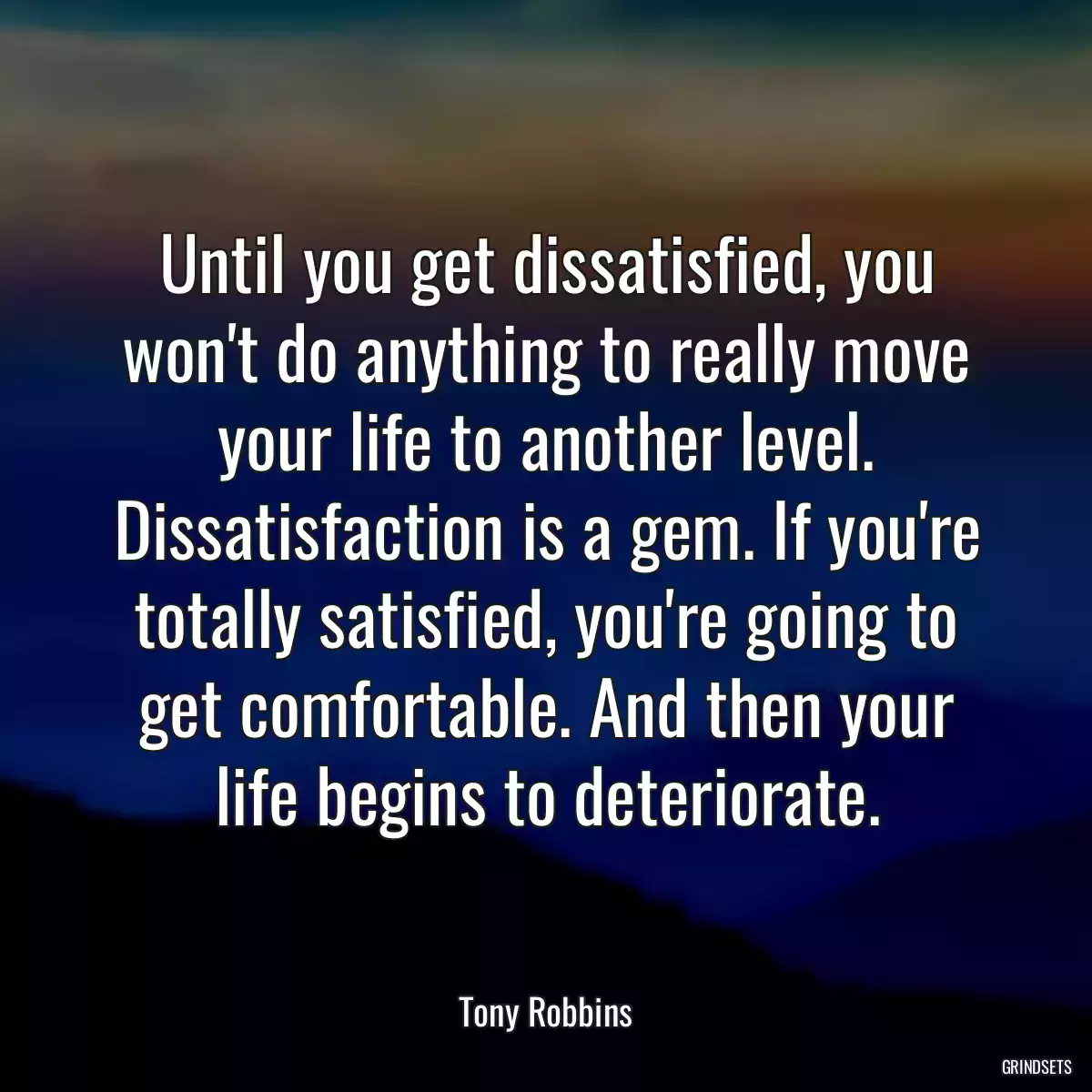 Until you get dissatisfied, you won\'t do anything to really move your life to another level. Dissatisfaction is a gem. If you\'re totally satisfied, you\'re going to get comfortable. And then your life begins to deteriorate.