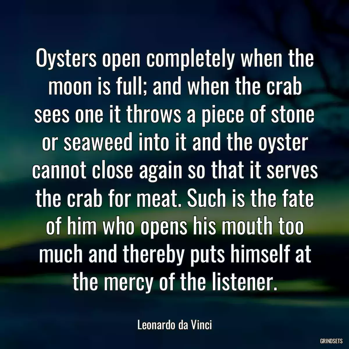 Oysters open completely when the moon is full; and when the crab sees one it throws a piece of stone or seaweed into it and the oyster cannot close again so that it serves the crab for meat. Such is the fate of him who opens his mouth too much and thereby puts himself at the mercy of the listener.