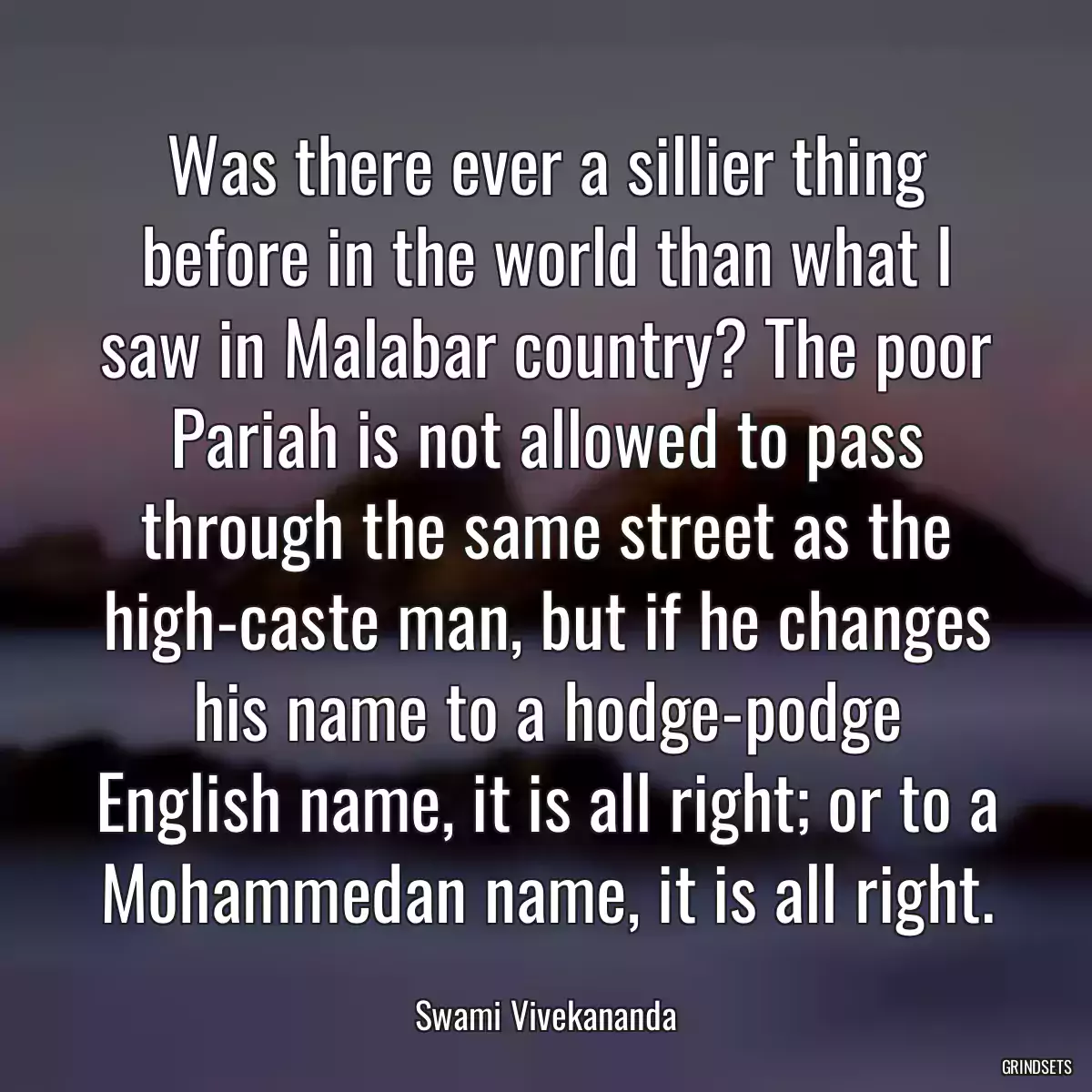 Was there ever a sillier thing before in the world than what I saw in Malabar country? The poor Pariah is not allowed to pass through the same street as the high-caste man, but if he changes his name to a hodge-podge English name, it is all right; or to a Mohammedan name, it is all right.