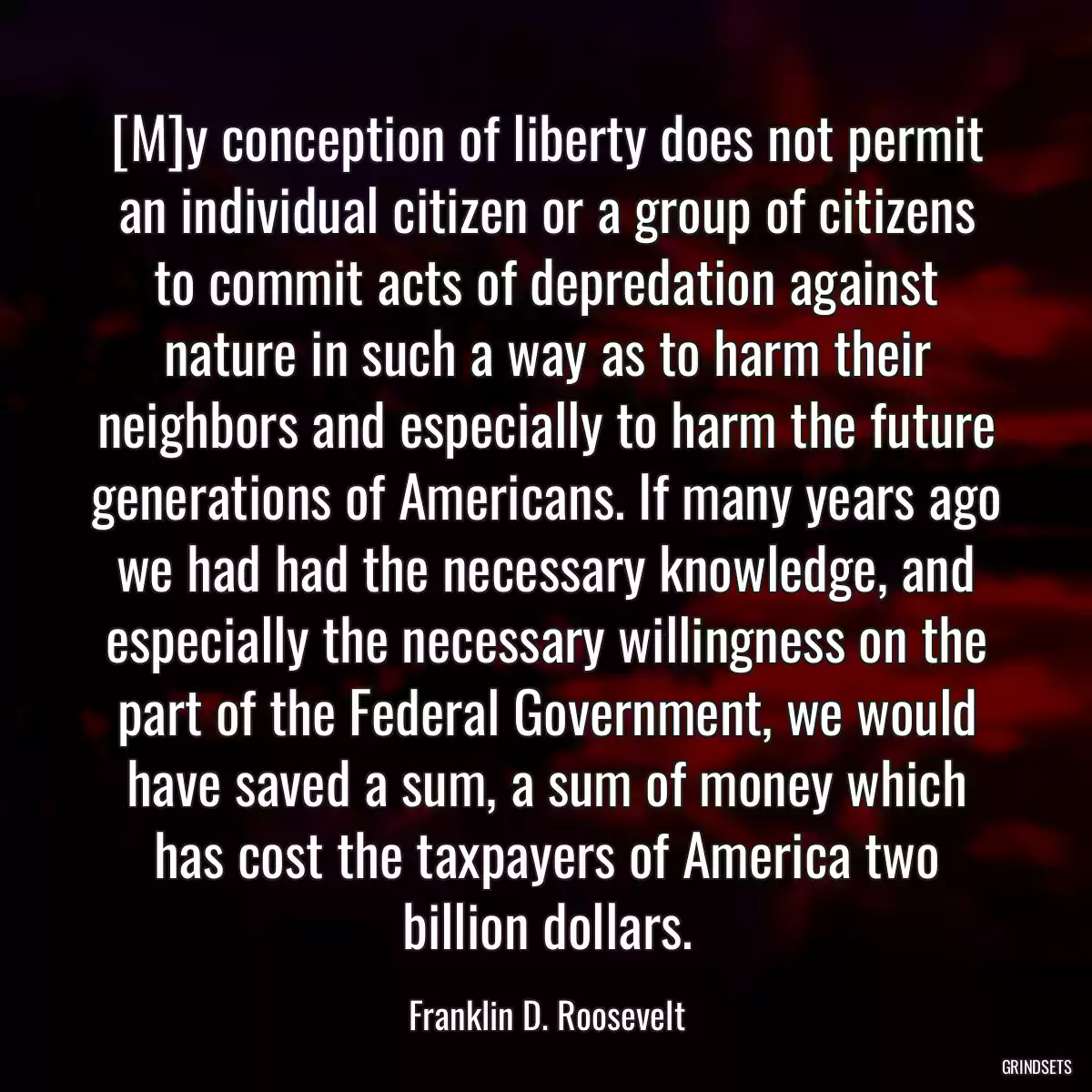 [M]y conception of liberty does not permit an individual citizen or a group of citizens to commit acts of depredation against nature in such a way as to harm their neighbors and especially to harm the future generations of Americans. If many years ago we had had the necessary knowledge, and especially the necessary willingness on the part of the Federal Government, we would have saved a sum, a sum of money which has cost the taxpayers of America two billion dollars.