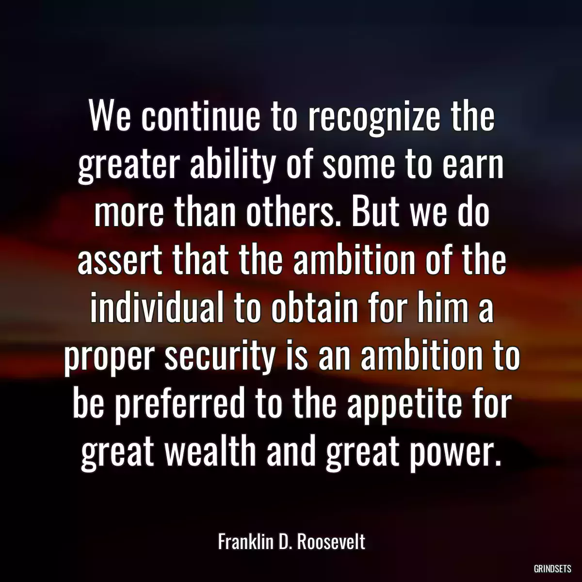 We continue to recognize the greater ability of some to earn more than others. But we do assert that the ambition of the individual to obtain for him a proper security is an ambition to be preferred to the appetite for great wealth and great power.