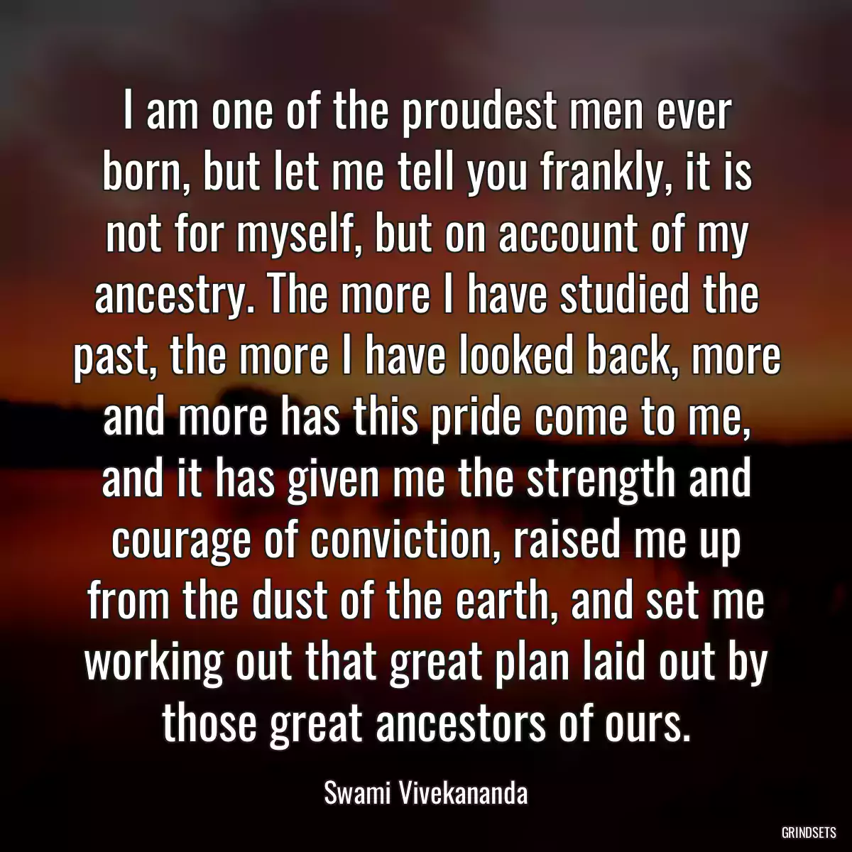 I am one of the proudest men ever born, but let me tell you frankly, it is not for myself, but on account of my ancestry. The more I have studied the past, the more I have looked back, more and more has this pride come to me, and it has given me the strength and courage of conviction, raised me up from the dust of the earth, and set me working out that great plan laid out by those great ancestors of ours.