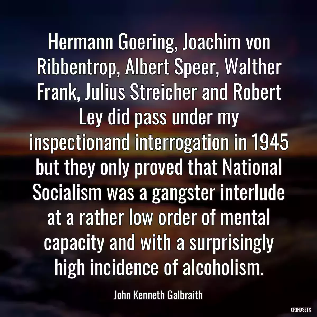 Hermann Goering, Joachim von Ribbentrop, Albert Speer, Walther Frank, Julius Streicher and Robert Ley did pass under my inspectionand interrogation in 1945 but they only proved that National Socialism was a gangster interlude at a rather low order of mental capacity and with a surprisingly high incidence of alcoholism.