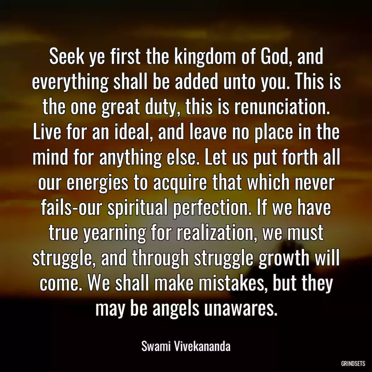 Seek ye first the kingdom of God, and everything shall be added unto you. This is the one great duty, this is renunciation. Live for an ideal, and leave no place in the mind for anything else. Let us put forth all our energies to acquire that which never fails-our spiritual perfection. If we have true yearning for realization, we must struggle, and through struggle growth will come. We shall make mistakes, but they may be angels unawares.