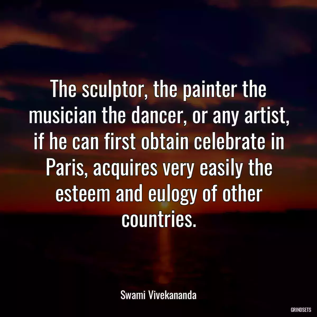 The sculptor, the painter the musician the dancer, or any artist, if he can first obtain celebrate in Paris, acquires very easily the esteem and eulogy of other countries.