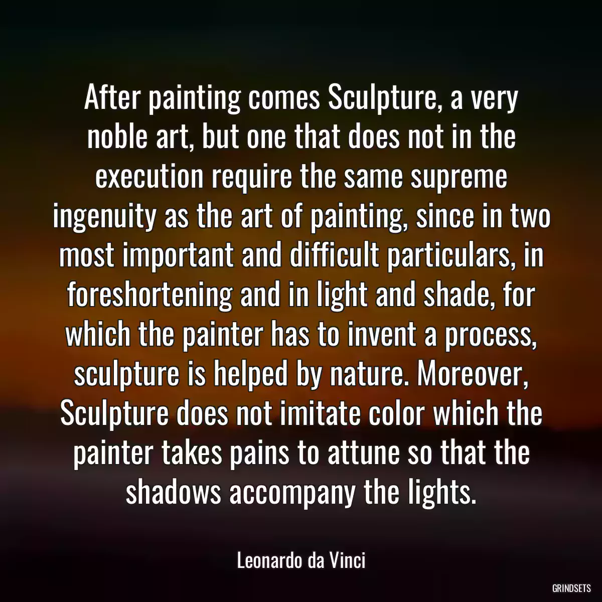 After painting comes Sculpture, a very noble art, but one that does not in the execution require the same supreme ingenuity as the art of painting, since in two most important and difficult particulars, in foreshortening and in light and shade, for which the painter has to invent a process, sculpture is helped by nature. Moreover, Sculpture does not imitate color which the painter takes pains to attune so that the shadows accompany the lights.