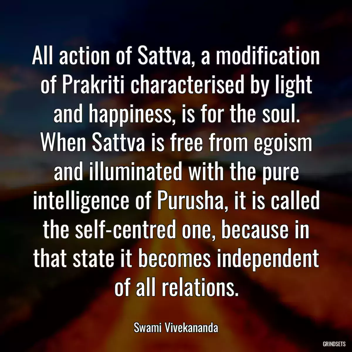 All action of Sattva, a modification of Prakriti characterised by light and happiness, is for the soul. When Sattva is free from egoism and illuminated with the pure intelligence of Purusha, it is called the self-centred one, because in that state it becomes independent of all relations.