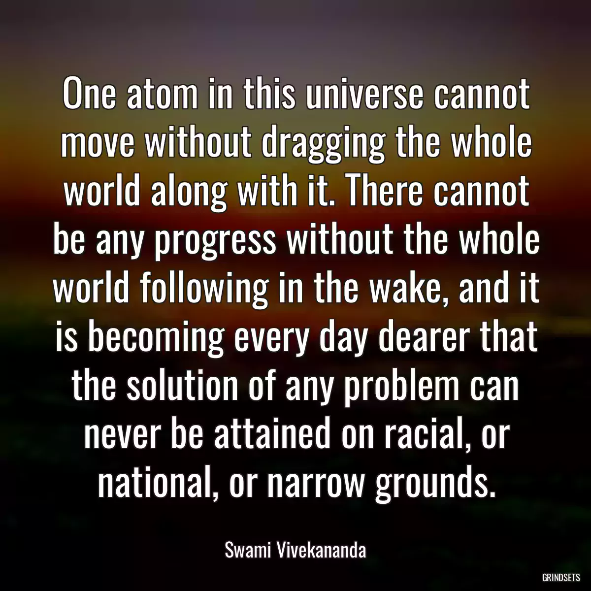 One atom in this universe cannot move without dragging the whole world along with it. There cannot be any progress without the whole world following in the wake, and it is becoming every day dearer that the solution of any problem can never be attained on racial, or national, or narrow grounds.