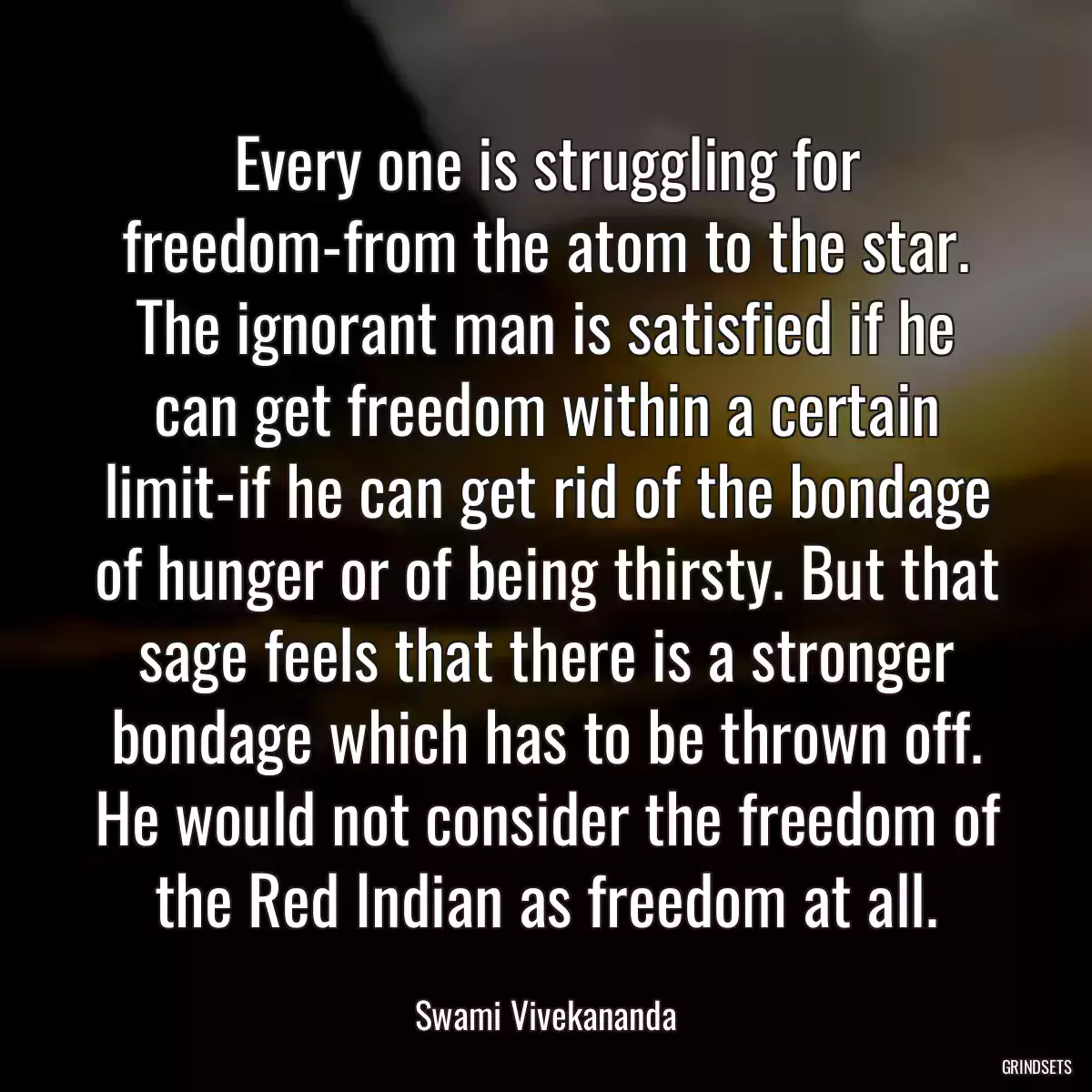 Every one is struggling for freedom-from the atom to the star. The ignorant man is satisfied if he can get freedom within a certain limit-if he can get rid of the bondage of hunger or of being thirsty. But that sage feels that there is a stronger bondage which has to be thrown off. He would not consider the freedom of the Red Indian as freedom at all.