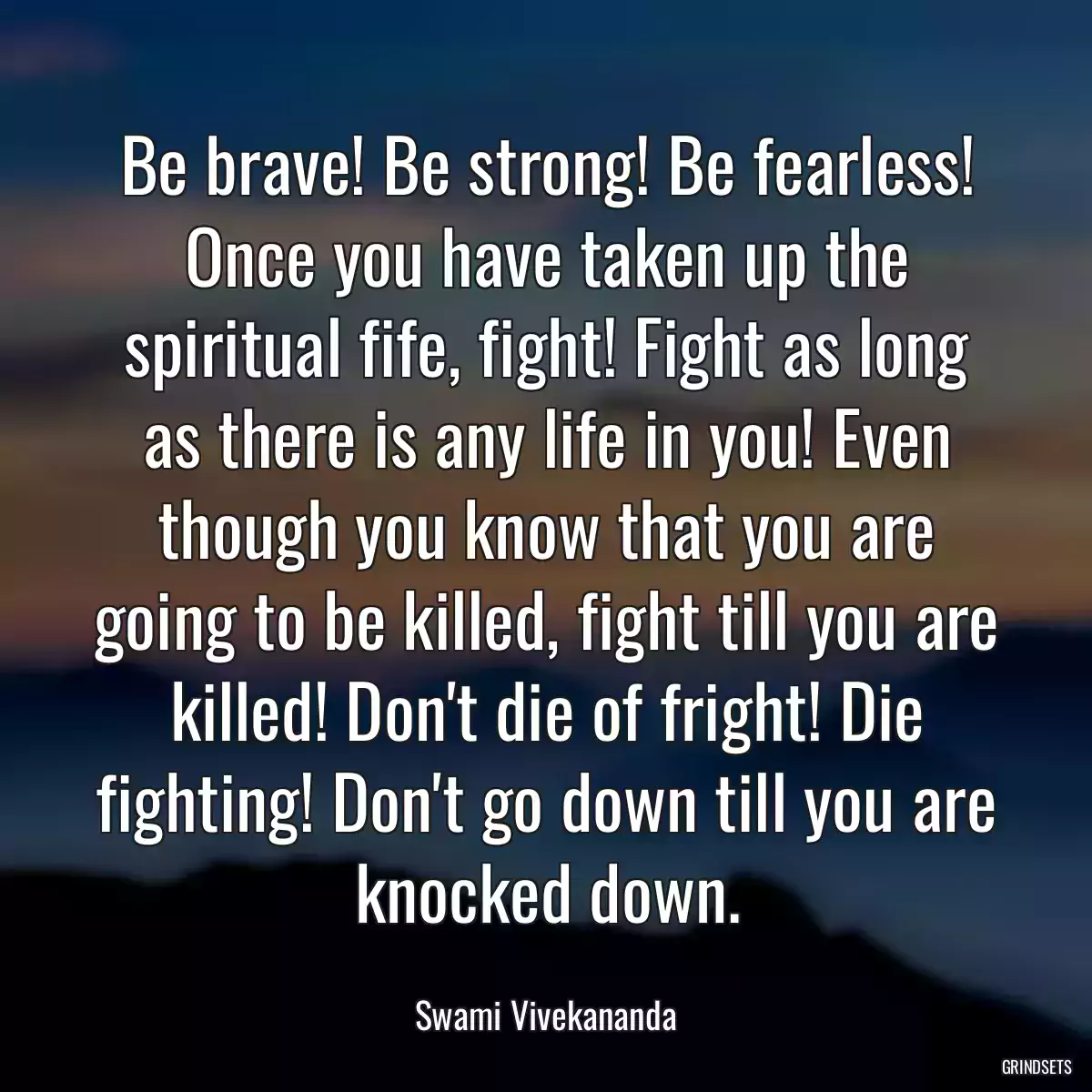 Be brave! Be strong! Be fearless! Once you have taken up the spiritual fife, fight! Fight as long as there is any life in you! Even though you know that you are going to be killed, fight till you are killed! Don\'t die of fright! Die fighting! Don\'t go down till you are knocked down.