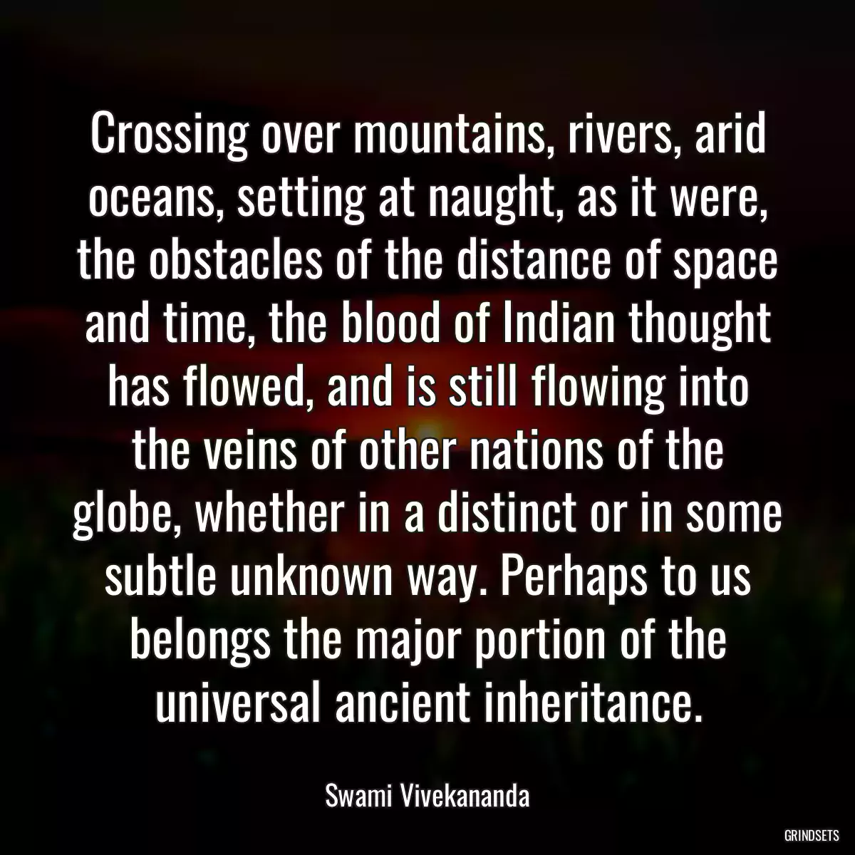 Crossing over mountains, rivers, arid oceans, setting at naught, as it were, the obstacles of the distance of space and time, the blood of Indian thought has flowed, and is still flowing into the veins of other nations of the globe, whether in a distinct or in some subtle unknown way. Perhaps to us belongs the major portion of the universal ancient inheritance.