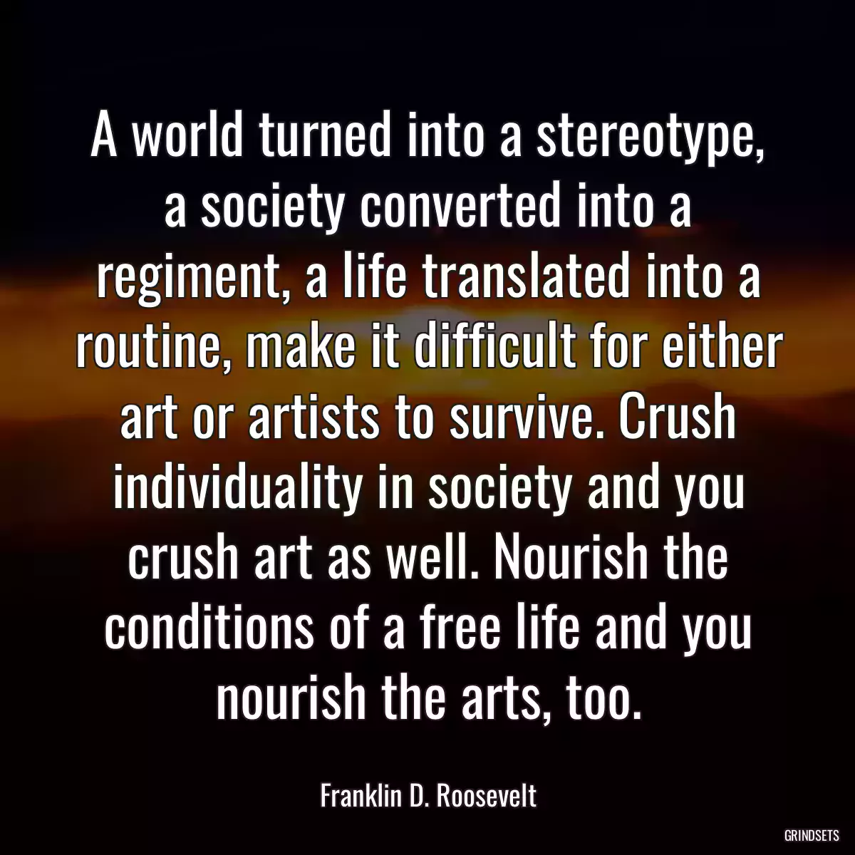 A world turned into a stereotype, a society converted into a regiment, a life translated into a routine, make it difficult for either art or artists to survive. Crush individuality in society and you crush art as well. Nourish the conditions of a free life and you nourish the arts, too.