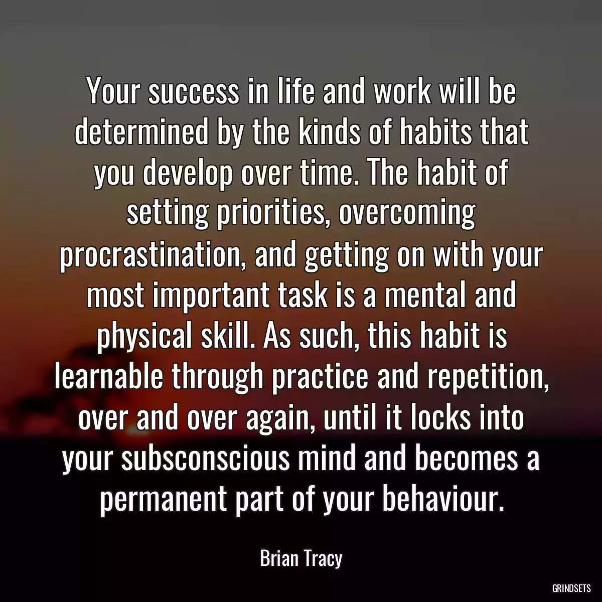 Your success in life and work will be determined by the kinds of habits that you develop over time. The habit of setting priorities, overcoming procrastination, and getting on with your most important task is a mental and physical skill. As such, this habit is learnable through practice and repetition, over and over again, until it locks into your subsconscious mind and becomes a permanent part of your behaviour.