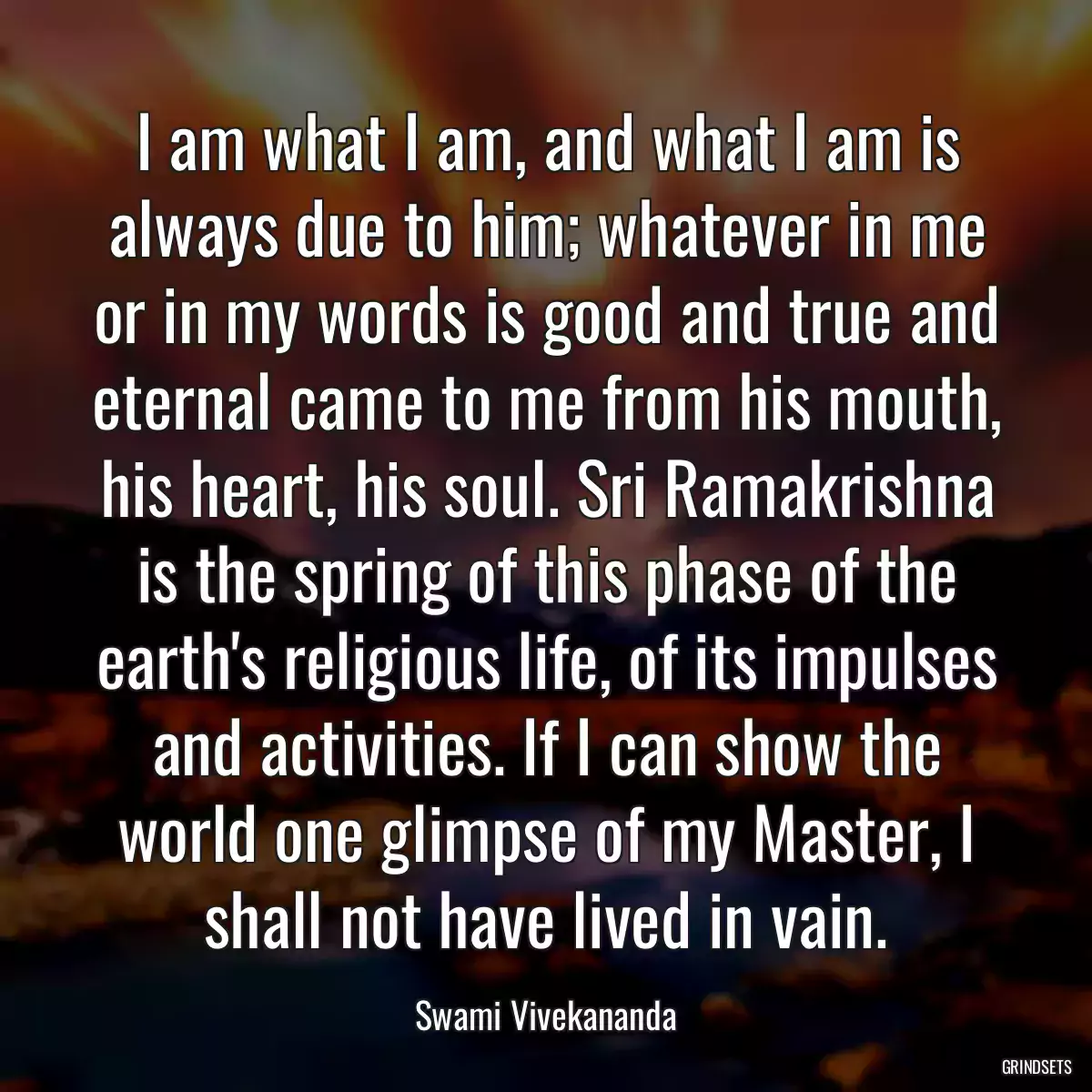 I am what I am, and what I am is always due to him; whatever in me or in my words is good and true and eternal came to me from his mouth, his heart, his soul. Sri Ramakrishna is the spring of this phase of the earth\'s religious life, of its impulses and activities. If I can show the world one glimpse of my Master, I shall not have lived in vain.