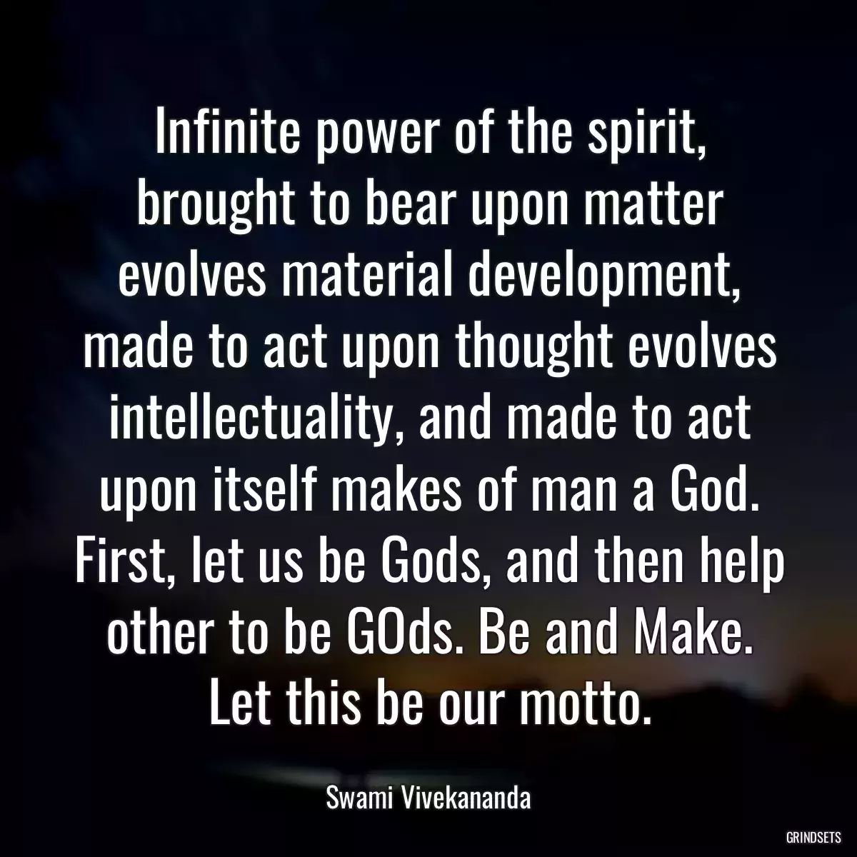 Infinite power of the spirit, brought to bear upon matter evolves material development, made to act upon thought evolves intellectuality, and made to act upon itself makes of man a God. First, let us be Gods, and then help other to be GOds. Be and Make. Let this be our motto.