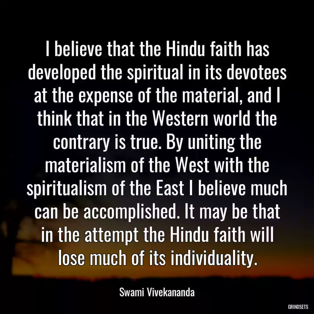 I believe that the Hindu faith has developed the spiritual in its devotees at the expense of the material, and I think that in the Western world the contrary is true. By uniting the materialism of the West with the spiritualism of the East I believe much can be accomplished. It may be that in the attempt the Hindu faith will lose much of its individuality.