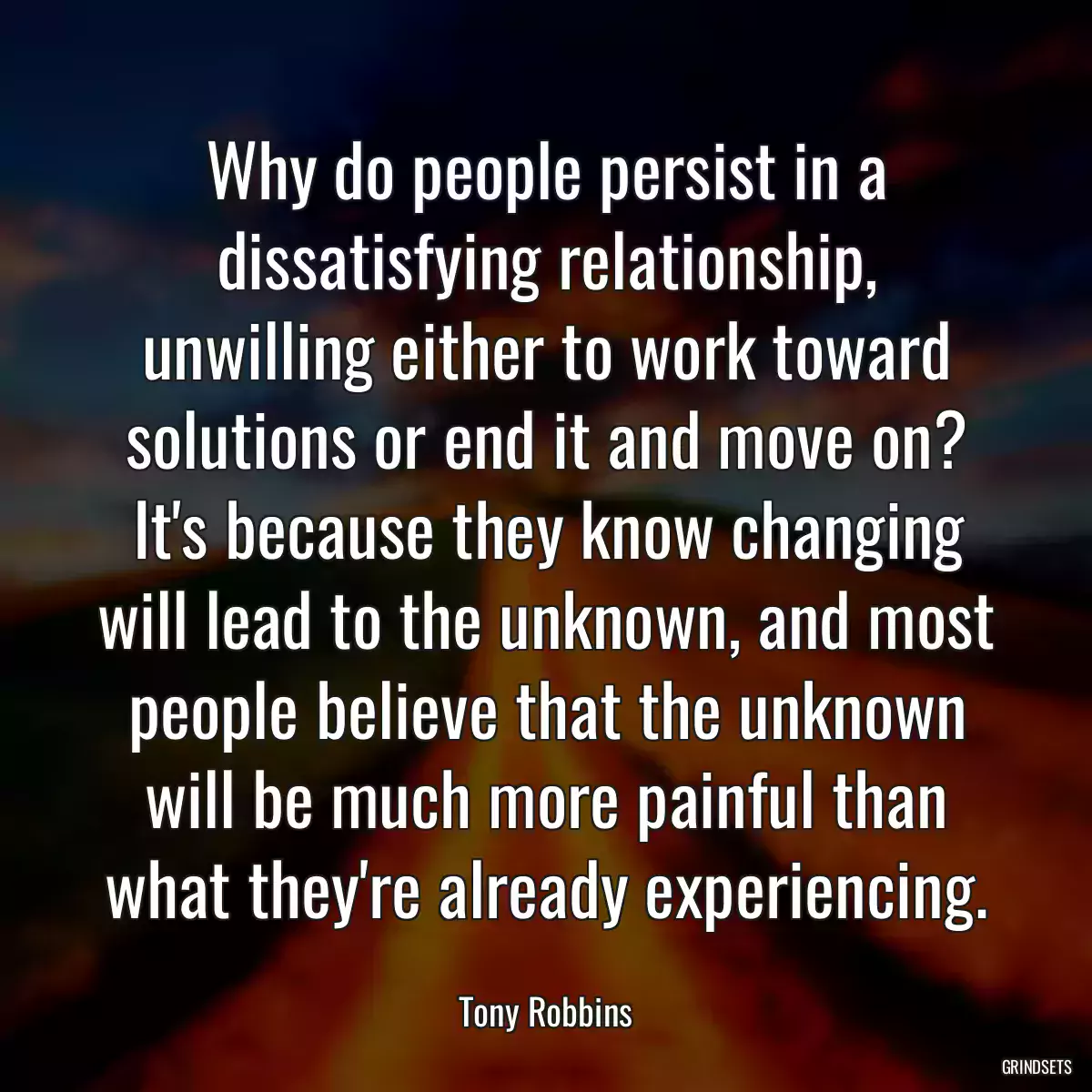 Why do people persist in a dissatisfying relationship, unwilling either to work toward solutions or end it and move on? It\'s because they know changing will lead to the unknown, and most people believe that the unknown will be much more painful than what they\'re already experiencing.