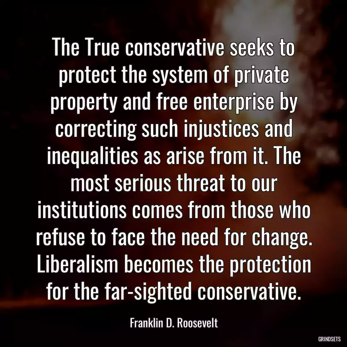 The True conservative seeks to protect the system of private property and free enterprise by correcting such injustices and inequalities as arise from it. The most serious threat to our institutions comes from those who refuse to face the need for change. Liberalism becomes the protection for the far-sighted conservative.